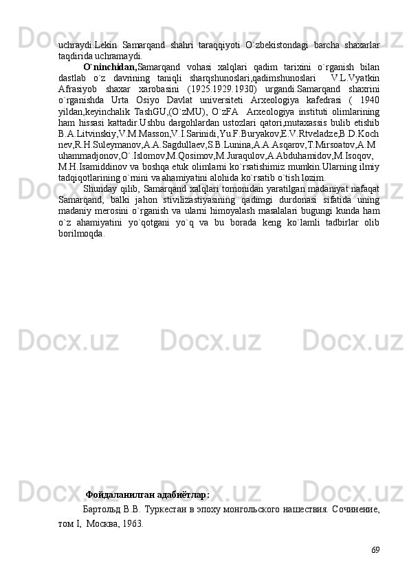 uchraydi.Lekin   Samarqand   shahri   taraqqiyoti   O`zbekistondagi   barcha   shaxarlar
taqdirida uchramaydi.     
O`ninchidan, Samarqand   vohasi   xalqlari   qadim   tarixini   o`rganish   bilan
dastlab   o`z   davrining   taniqli   sharqshunoslari,qadimshunoslari     V.L.Vyatkin
Afrasiyob   shaxar   xarobasini   (1925.1929.1930)   urgandi.Samarqand   shaxrini
o`rganishda   Urta   Osiyo   Davlat   universiteti   Arxeologiya   kafedrasi   (   1940
yildan,keyinchalik   TashGU,(O`zMU),   O`zFA     Arxeologiya   instituti   olimlarining
ham   hissasi   kattadir.Ushbu   dargohlardan   ustozlari   qatori,mutaxassis   bulib   etishib
B.A.Litvinskiy,V.M.Masson,V.I.Sarinidi,Yu.F.Buryakov,E.V.Rtveladze,B.D.Koch
nev,R.H.Suleymanov,A.A.Sagdullaev,S.B.Lunina,A.A.Asqarov,T.Mirsoatov,A.M
uhammadjonov,O`.Islomov,M.Qosimov,M.Juraqulov,A.Abduhamidov,M.Isoqov,
M.H.Isamiddinov va boshqa etuk olimlarni ko`rsatishimiz mumkin.Ularning ilmiy
tadqiqotlarining o`rnini va ahamiyatini alohida ko`rsatib o`tish lozim. 
Shunday qilib, Samarqand xalqlari tomonidan yaratilgan madaniyat nafaqat
Samarqand,   balki   jahon   stivilizastiyasining   qadimgi   durdonasi   sifatida   uning
madaniy  merosini   o`rganish   va   ularni   himoyalash   masalalari   bugungi   kunda   ham
o`z   ahamiyatini   yo`qotgani   yo`q   va   bu   borada   keng   ko`lamli   tadbirlar   olib
borilmoqda.
 Фойдаланилган адабиётлар: 
Бартольд В.В. Туркестан в эпоху монгольского нашествия. Сочинение,
том  I ,  Москва, 1963.
69 