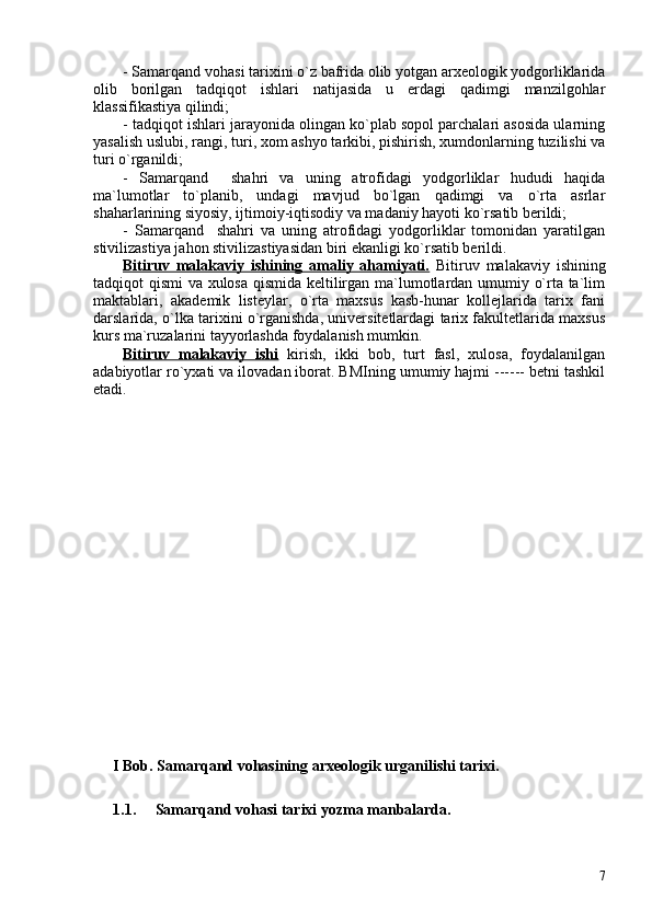 - Samarqand vohasi tarixini o`z bafrida olib yotgan arxeologik yodgorliklarida
olib   borilgan   tadqiqot   ishlari   natijasida   u   erdagi   qadimgi   manzilgohlar
klassifikastiya qilindi;
- tadqiqot ishlari jarayonida olingan ko`plab sopol parchalari asosida ularning
yasalish uslubi, rangi, turi, xom ashyo tarkibi, pishirish, xumdonlarning tuzilishi va
turi o`rganildi;
-   Samarqand     shahri   va   uning   atrofidagi   yodgorliklar   hududi   haqida
ma`lumotlar   to`planib,   undagi   mavjud   bo`lgan   qadimgi   va   o`rta   asrlar
shaharlarining siyosiy, ijtimoiy-iqtisodiy va madaniy hayoti ko`rsatib berildi;
-   Samarqand     shahri   va   uning   atrofidagi   yodgorliklar   tomonidan   yaratilgan
stivilizastiya jahon stivilizastiyasidan biri ekanligi ko`rsatib berildi.
Bitiruv   malakaviy   ishining   amaliy   ahamiyati.   Bitiruv   malakaviy   ishining
tadqiqot qismi va xulosa qismida keltilirgan ma`lumotlardan umumiy o`rta ta`lim
maktablari,   akademik   listeylar,   o`rta   maxsus   kasb-hunar   kollejlarida   tarix   fani
darslarida, o`lka tarixini o`rganishda, universitetlardagi tarix fakultetlarida maxsus
kurs ma`ruzalarini tayyorlashda foydalanish mumkin.
Bitiruv   malakaviy   ishi   kirish,   ikki   bob,   turt   fasl,   xulosa,   foydalanilgan
adabiyotlar ro`yxati va ilovadan iborat. BMIning umumiy hajmi ------ betni tashkil
etadi.  
I Bob. Samarqand vohasining arxeologik urganilishi tarixi.
1.1.     Samarqand vohasi tarixi yozma manbalarda. 
7 