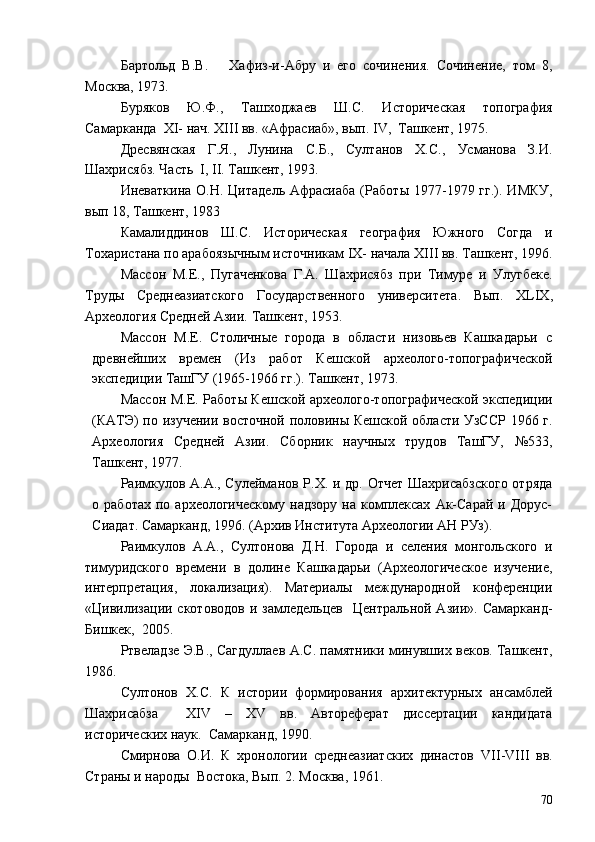 Бартольд   В.В.       Хафиз-и-Абру   и   его   сочинения.   Сочинение,   том   8 ,
Москва, 1973.
Буряков   Ю.Ф.,   Ташходжаев   Ш.С.   Историческая   топография
Самарканда  XI- нач. XIII вв. «Афрасиаб», вып. IV,  Ташкент, 1975.
Дресвянская   Г.Я.,   Лунина   С.Б.,   Султанов   Х.С.,   Усманова   З.И.
Шахрисябз. Часть  I, II. Ташкент, 1993.
Иневаткина  О.Н.  Цитадель Афрасиаба   (Рабо ты   1977-1979 гг.).  ИМКУ,
вып 18, Ташкент, 1983
Камалиддинов   Ш.С.   Исто рическая   география   Южного   Согда   и
Тохаристана по арабоязычным источникам  IX - начала  XIII  вв. Ташкент, 1996.
Массон   М.Е.,   Пугаченкова   Г.А.   Шахрисябз   при   Тимуре   и   Улугбеке.
Труды   Среднеазиатского   Государственного   университета.   Вып.   XLIX ,
Археология Средней Азии. Ташкент, 1953.
Массон   М.Е.   Столичные   города   в   области   низовьев   Кашкадарьи   с
древнейших   времен   (Из   работ   Кешской   археолого-топографической
экспедиции ТашГУ (1965-1966 гг.). Ташкент, 1973.
Массон М.Е.   Рабо ты Кешской археолого-топографической экспедиции
(КАТЭ) по изучении восточной половины Кешской области УзССР 1966 г.
Археология   Средней   Азии.   Сборник   научных   трудов   ТашГУ,   №533,
Ташкент, 1977.
Раимкулов А.А., Сулейманов Р.Х. и др. Отчет Шахрисабзского  отряда
о  работах   по  археологическому  надзору   на  комплексах   Ак-Сарай  и  Дорус-
Сиадат. Самарканд, 1996. (Архив Института Археологии АН РУз). 
Раимкулов   А.А.,   Султонова   Д.Н.   Города   и   селения   монгольского   и
тимуридского   времени   в   долине   Кашкадарьи   (Археологическое   изучение,
интерпретация,   локализация).   Материалы   международной   конференции
«Цивилизации  скотоводов   и замледельцев     Центральной  Азии».  Самарканд-
Бишкек,  2005.
Ртвеладзе Э.В., Сагдуллаев А.С. памятники минувших веков. Ташкент,
1986.
Султонов   Х.С.   К   истории   формирования   архитектурных   ансамблей
Шахрисабза     XIV   –   XV   вв.   Автореферат   диссертации   кандидата
исторических наук.  Самарканд, 1990.
Смирнова   О.И.   К   хронологии   среднеазиатских   династов   VII - VIII   вв.
Страны и народы    Востока, Вып.   2. Москва, 1961.
70 