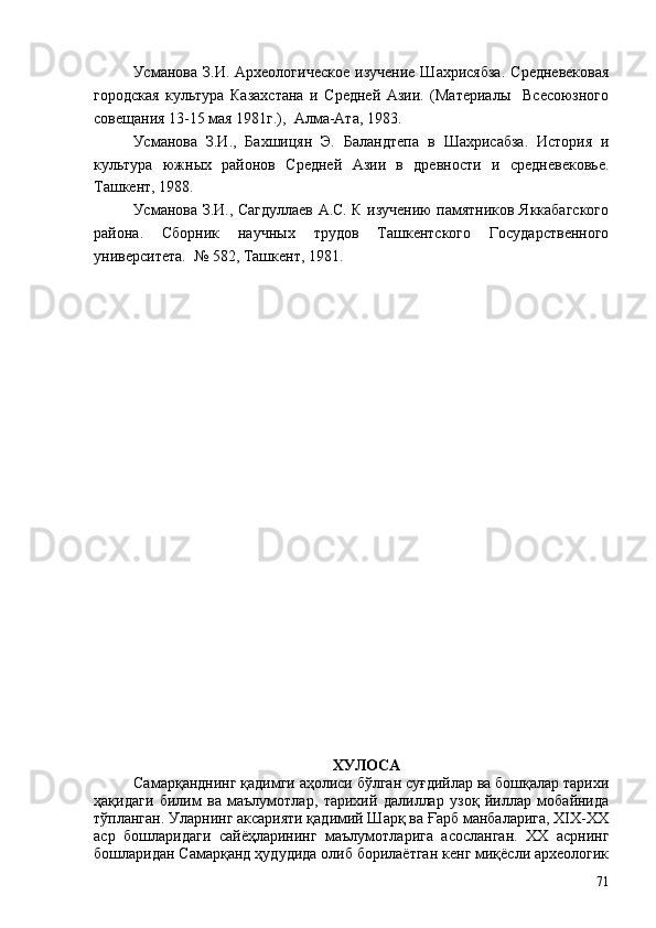 Усманова  З.И.  Археологическое   изучение  Шахрисябза.  Средневековая
городская   культура   Казахстана   и   Средней   Азии.   (Материалы     Всесоюзного
совещания 13-15 мая 1981г.),  Алма-Ата, 1983.
Усманова   З.И.,   Бахшицян   Э.   Баландтепа   в   Шахрисабза.   История   и
культура   южных   районов   Средней   Азии   в   древности   и   средневековье.
Ташкент, 1988. 
Усманова З.И.,   Сагдуллаев А.С. К изучению памятников Яккабагского
района.   Сборник   научных   трудов   Ташкентского   Государственного
университета.  № 582, Ташкент, 1981.
ХУЛОСА
Самарқанднинг қадимги аҳолиси бўлган суғдийлар ва бошқалар тарихи
ҳақидаги   билим   ва   маълумотлар,   тарихий   далиллар   узоқ   йиллар   мобайнида
тўпланган. Уларнинг аксарияти қадимий Шарқ ва Ғарб манбаларига, XIX-XX
аср   бошларидаги   сайёҳларининг   маълумотларига   асосланган.   ХХ   асрнинг
бошларидан Самарқанд ҳудудида олиб борилаётган кенг миқёсли археологик
71 