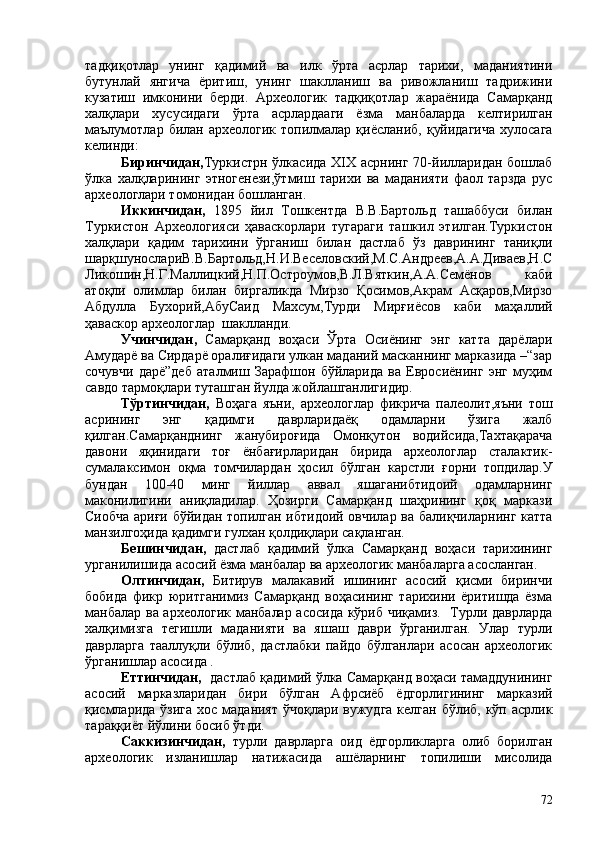 тадқиқотлар   унинг   қадимий   ва   илк   ўрта   асрлар   тарихи,   маданиятини
бутунлай   янгича   ёритиш,   унинг   шаклланиш   ва   ривожланиш   тадрижини
кузатиш   имконини   берди.   Археологик   тадқиқотлар   жараёнида   Самарқанд
халқлари   хусусидаги   ўрта   асрлардааги   ёзма   манбаларда   келтирилган
маълумотлар  билан  археологик  топилмалар  қиёсланиб,  қуйидагича  хулосага
келинди:
Биринчидан, Туркистрн ўлкасида XIX асрнинг 70-йилларидан бошлаб
ўлка   халқларининг   этногенези,ўтмиш   тарихи   ва   маданияти   фаол   тарзда   рус
археологлари томонидан бошланган. 
Иккинчидан,   1895   йил   Тошкентда   В.В.Бартольд   ташаббуси   билан
Туркистон   Археологияси   ҳаваскорлари   тугараги   ташкил   этилган.Туркистон
халқлари   қадим   тарихини   ўрганиш   билан   дастлаб   ўз   даврининг   таниқли
шарқшунослариВ.В.Бартольд,Н.И.Веселовский,М.С.Андреев,А.А.Диваев,Н.С
Ликошин,Н.Г.Маллицкий,Н.П.Остроумов,В.Л.Вяткин,А.А.Семёнов   каби
атоқли   олимлар   билан   биргаликда   Мирзо   Қосимов,Акрам   Асқаров,Мирзо
Абдулла   Бухорий,АбуСаид   Махсум,Турди   Мирғиёсов   каби   маҳаллий
ҳаваскор археологлар  шаклланди.
Учинчидан,   Самарқанд   воҳаси   Ўрта   Осиёнинг   энг   катта   дарёлари
Амударё ва Сирдарё оралиғидаги улкан маданий масканнинг марказида –“зар
сочувчи   дарё”деб   аталмиш   Зарафшон   бўйларида   ва   Евросиёнинг   энг   муҳим
савдо тармоқлари туташган йулда жойлашганлигидир.
Тўртинчидан,   Воҳага   яъни,   археологлар   фикрича   палеолит,яъни   тош
асрининг   энг   қадимги   даврларидаёқ   одамларни   ўзига   жалб
қилган.Самарқанднинг   жанубироғида   Омонқутон   водийсида,Тахтақарача
давони   яқинидаги   тоғ   ёнбағирларидан   бирида   археологлар   сталактик-
сумалаксимон   оқма   томчилардан   ҳосил   бўлган   карстли   ғорни   топдилар.У
бундан   100-40   минг   йиллар   аввал   яшаганибтидоий   одамларнинг
маконилигини   аниқладилар.   Ҳозирги   Самарқанд   шаҳрининг   қоқ   маркази
Сиобча ариғи бўйидан топилган ибтидоий овчилар ва балиқчиларнинг катта
манзилгоҳида қадимги гулхан қолдиқлари сақланган.
Бешинчидан,   дастлаб   қадимий   ўлка   Самарқанд   воҳаси   тарихининг
урганилишида асосий ёзма манбалар ва археологик манбаларга асосланган.
Олтинчидан,   Битирув   малакавий   ишининг   асосий   қисми   биринчи
бобида   фикр   юритганимиз   Самарқанд   воҳасининг   тарихини   ёритишда   ёзма
манбалар ва археологик манбалар асосида кўриб чиқамиз.   Турли даврларда
халқимизга   тегишли   маданияти   ва   яшаш   даври   ўрганилган.   Улар   турли
даврларга   тааллуқли   бўлиб,   дастлабки   пайдо   бўлганлари   асосан   археологик
ўрганишлар асосида . 
Еттинчидан,    дастлаб қадимий ўлка Самарқанд воҳаси тамаддунининг
асосий   марказларидан   бири   бўлган   Афрсиёб   ёдгорлигининг   марказий
қисмларида ўзига  хос маданият ўчоқлари вужудга келган бўлиб, кўп асрлик
тараққиёт йўлини босиб ўтди.
Саккизинчидан,   турли   даврларга   оид   ёдгорликларга   олиб   борилган
археологик   изланишлар   натижасида   ашёларнинг   топилиши   мисолида
72 