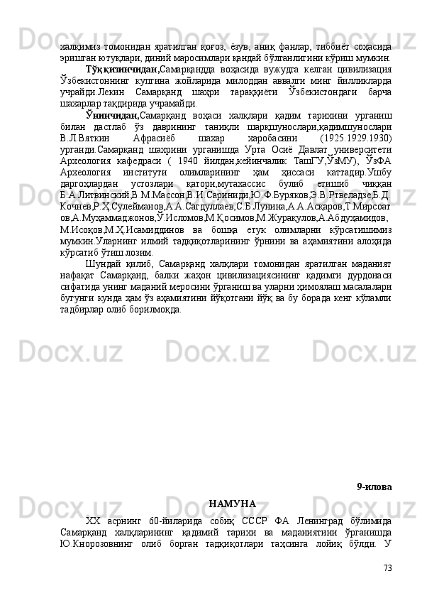 халқимиз   томонидан   яратилган   қоғоз,   ёзув,   аниқ   фанлар,   тиббиёт   соҳасида
эришган ютуқлари, диний маросимлари қандай бўлганлигини кўриш мумкин.
Тўққизинчидан, Самарқандда   воҳасида   вужудга   келган   цивилизация
Ўзбекистоннинг   купгина   жойларида   милоддан   аввалги   минг   йилликларда
учрайди.Лекин   Самарқанд   шаҳри   тараққиёти   Ўзбекистондаги   барча
шахарлар тақдирида учрамайди.     
Ўнинчидан, Самарқанд   воҳаси   халқлари   қадим   тарихини   урганиш
билан   дастлаб   ўз   даврининг   таниқли   шарқшунослари,қадимшунослари
В.Л.Вяткин   Афрасиёб   шахар   харобасини   (1925.1929.1930)
урганди.Самарқанд   шахрини   урганишда   Урта   Осиё   Давлат   университети
Археология   кафедраси   (   1940   йилдан,кейинчалик   ТашГУ,ЎзМУ),   ЎзФА
Археология   институти   олимларининг   ҳам   ҳиссаси   каттадир.Ушбу
даргоҳлардан   устозлари   қатори,мутахассис   булиб   етишиб   чиққан
Б.А.Литвинский,В.М.Массон,В.И.Сариниди,Ю.Ф.Буряков,Э.В.Ртвеладзе,Б.Д.
Кочнев,Р.Ҳ.Сулейманов,А.А.Сагдуллаев,С.Б.Лунина,А.А.Асқаров,Т.Мирсоат
ов,А.Муҳаммаджонов,Ў.Исломов,М.Қосимов,М.Журақулов,А.Абдуҳамидов,
М.Исоқов,М.Ҳ.Исамиддинов   ва   бошқа   етук   олимларни   кўрсатишимиз
мумкин.Уларнинг   илмий   тадқиқотларининг   ўрнини   ва   аҳамиятини   алоҳида
кўрсатиб ўтиш лозим. 
Шундай   қилиб,   Самарқанд   халқлари   томонидан   яратилган   маданият
нафақат   Самарқанд,   балки   жаҳон   цивилизациясининг   қадимги   дурдонаси
сифатида унинг маданий меросини ўрганиш ва уларни ҳимоялаш масалалари
бугунги кунда ҳам ўз аҳамиятини йўқотгани йўқ ва бу борада  кенг кўламли
тадбирлар олиб борилмоқда.
9-илова
НАМУНА
ХХ   асрнинг   60-йиларида   собиқ   СССР   ФА   Ленинград   бўлимида
Самарқанд   халқларининг   қадимий   тарихи   ва   маданиятини   ўрганишда
Ю.Кнорозовнинг   олиб   борган   тадқиқотлари   таҳсинга   лойиқ   бўлди.   У
73 