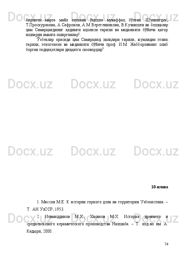биринчи   марта   майя   ёзувини   ўқишга   муваффақ   бўлган.   Шунингдек,
Т.Проскурякова, А.Сафронов, А.М Веретенникова, В.Кузмишев   ва бошқалар
ҳам   Самарқанднинг   қадимги   аҳолиси   тарихи   ва   маданияти   бўйича   қатор
ишларни амалга оширганлар 1
.
Ўзбеклар   орасида   ҳам   Самарқанд   халқлари   тарихи,   жумладан   этник
тарихи,   этногенези   ва   маданияти   бўйича   проф.   И.М.   Жабборовнинг   олиб
борган тадқиқотлари диққатга сазовордир 2
.
10-илова
1. Массон М.Е.   К истории горного  дела на территории Узбекистана.  –
Т.: АН УзССР, 1953.  
2.   Исамиддинов   М.Х.,   Хасанов   М.Х.   История   древнего   и
средневекового   керамического   производства   Нахшаба.   –   Т.:   изд-во   им.   А.
Кадыри, 2000.
74 