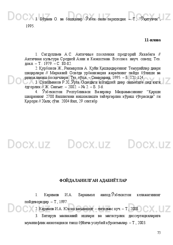 3.   Бўриев   О.   ва   бошқалар.   Ўзбек   оила   тарихидан.   –   Т.,   “Ўқитувчи”,
1995.
11-илова
1.   Сагдуллаев   А.С.   Античные   поселения   предгорий   Яккабага   //
Античная   культура   Средней   Азии   и   Казахстана.   Всесоюз.   науч.   совещ.   Тез.
докл. – Т.: 1979. – С. 80-82.
2. Қурбонов Ж., Раимқулов А. Қуйи Қашқадарёнинг Темурийлар даври
шаҳарлари   //   Марказий   Осиёда   урбанизация   жараёнинг   пайдо   бўлиши   ва
ривожланиш босқичлари. Тез. тўпл. – Самарқанд, 1995. – Б. 121-124.
3.   Сулейманов   Р.Х.   Ўрта   Осиёдаги   ибтидоий   давр   санъатига   оид   янги
ёдгорлик // Ж. Санъат. – 2002. – № 2. – Б. 3-6.
4.   Ўзбекистон   Республикаси   Вазирлар   Маҳкамасининг   “Қарши
шаҳрининг   2700   йиллигини   нишонлашга   тайёргарлик   кўриш   тўғрисида”   ги
Қарори // Халқ сўзи.  2004  йил , 29  сентябр
ФОЙДАЛАНИЛГАН АДАБИЁТЛАР
1.   Каримов   И.А.   Баркамол   авлод-Ўзбекистон   келажагининг
пойдеворидир. – Т., 1997.
2. Каримов И.А. Юксак маънавият – енгилмас куч. – Т., 2008.
3.   Битирув   малакавий   ишлари   ва   магистрлик   диссертацияларига
муаллифлик аннотацияси ёзиш бўйича услубий кўрсатмалар. – Т., 2003.
75 