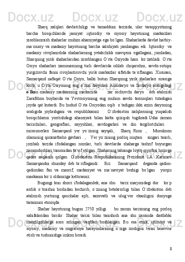 Sharq   xalqlari   davlatchiligi   va   tamadduni   tarixida,   ular   taraqqiyotining
barcha   bosqichlarida   jamiyat   iqtisodiy   va   siyosiy   hayotining   markazlari
xisoblanmish shaharlar muhim ahamiyatga ega bo`lgan.  Shaharlarda davlat harbiy-
ma`muriy   va   madaniy   hayotining   barcha   salohiyati   jamlangan   edi.   Iqtisodiy     va
madaniy   rivojlanishda   shaharlarning   yetakchilik   mavqeini   egallagani,   jumladan,
Sharqning   yirik   shaharlaridan   xisoblangan   O`rta   Osiyoda   ham     ko`zatiladi.   O`rta
Osiyo   shaharlari   zamonasining   turli   davrlarida   ishlab   chiqarishni,   savdo-sotiqni
yurgizuvchi   fanni   rivojlantiruvchi   yirik   markazlar   sifatida   ta`riflangan.   Xususan,
Samarqand   nafaqat   O`rta   Osiyo,   balki   butun   Sharqning   yirik   shaharlari   sirasiga
kirib,   u   O`rta   Osiyoning   eng   o`zun   daryolari   Amudaryo   va   Sirdaryo   oraligidagi
o`lka n   madaniy   maskanning   markazida     zar   sochuvchi   daryo   deb   atalmish  
Zarafshon   buylarida   va   Yevrosiyoning   eng   muhim   savdo   tarmoqlari   tutashgan
joyda qat  kutardi. Bu hudud O`rta Osiyodan oqib   o`tadigan ikki  azim  daryoning
oraligida   joylashgani   va   respublikamiz     O`zbekiston   xalqlarining   yuqsalish

bosqichlarini   yoritishdagi   ahamiyati   bilan   katta   qiziqish   tugdiradi.Usha   zamon
tarixchilari,   geograflari,   sayyohlari,   savdogarlari   va   din   targibotchilari  	

missionerlari   Samarqand   yer   yo`ziniig   sayqali,   Sharq   Rimi ,   Musulmon	
  
olaminiig qimmatbaho  gavhari ,  Yer  yo`zining porloq nuqtasi  singari   tasirli,	
  
jozibali   tarzda   ifodalangan   nomlar,   turli   davrlarda   shaharga   tashrif   buyurgan
zamondoshlari tomonidan ta`rif etilgan. Shaharniig tahsinga loyiq qiyofasi hozirga
qadar   saqlanib   qolgan.   O`zbekiston   Respublikasining   Prezidenti   I.A.   Karimov
Samarqandni   shunday   deb   ta`riflagandi:   Biz     Samarqand   deganda   qadim-	
  
qadimdan   fan   va   maorif,   madaniyat   va   ma`naviyat   beshigi   bo`lgan     yorqin
maskanni ko`z oldimizga keltiramiz.	

Bugungi   kun   shoiri   ifodalagandek,   ana   shu   tarix   marjonidagi   dur   ko`p	
 
asrlik   o`tmishni   boshidan   kechirib,   o`zining   betakrorligi   bilan   O`zbekiston   deb
atalmish   yurtning   qanchalar   ajib,   saxovatli   va   ulug`vor   ekanligini   dunyoga
tarannum etmoqda.
Shahar   hayotining   bugun   2750   yilligi     bu   zamin   tarixining   eng   porloq	

sahifalaridan   biridir.   Shahar   tarixi   bilan   tanishish   ana   shu   zaminda   dastlabki
manzilgohlarga   asos   solingan   vaqtdan   boshlangan.   Bu   esa   etnik,   ijtimoiy   va
siyosiy,   madaniy   va   migratsiya   harayonlarining   o`ziga   xosligini   teran   tasavvur
etish va tushunishga imkon beradi.
8 