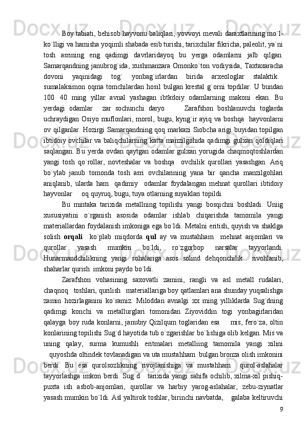 Boy tabiati, behisob hayvonu baliqlari, yovvoyi mevali daraxtlarining mo`l-
ko`lligi va hamisha yoqimli shabada esib turishi, tarixchilar fikricha, paleolit, ya`ni
tosh   asrining   eng   qadimgi   davrlaridayoq   bu   yerga   odamlarni   jalb   qilgan.
Samarqandning   janubrog`ida,   xushmanzara   Omonko`ton   vodiysida,   Taxtaxaracha
dovoni   yaqinidagi   tog`   yonbag`irlardan   birida   arxeologlar   stalaktik
sumalaksimon   oqma   tomchilardan   hosil   bulgan   krestal   g`orni   topdilar.   U   bundan
100 40   ming   yillar   avnal   yashagan   ibtkdoiy   odamlarning   makoni   ekan.   Bu	

yerdagi   odamlar   zar   sochunchi   daryo     Zarafshon   boshlanuvchi   toglarda	
  
uchraydigan Osiyo muflonlari, morol, bugu, kyng`ir  ayiq va boshqa    hayvonlarni
ov qilganlar. Hozirgi Samarqandning qoq markazi Siobcha arigi buyidan topilgan
ibtidoiy ovchilar  va baliqchilarning katta manzilgohida qadimgi  gulxan qoldiqlari
saqlangan. Bu yerda ovdan qaytgan odamlar gulxan yorugida chaqmoqtoshlardan
yangi   tosh   qo`rollar,   novteshalar   va   boshqa     ovchilik   qurollari   yasashgan.   Ariq
bo`ylab   janub   tomonda   tosh   asri   ovchilarining   yana   bir   qancha   manzilgohlari
aniqlanib,   ularda   ham     qadimiy     odamlar   foydalangan   mehnat   qurollari   ibtidoiy
hayvonlar   oq quyruq, bugu, tuya otlarning suyaklari topildi.	

Bu   mintaka   tarixida   metallning   topilishi   yangi   bosqichni   boshladi.   Uniig
xususiyatini   o`rganish   asosida   odamlar   ishlab   chiqarishda   tamomila   yangi
materiallardan foydalanish imkoniga ega bo`ldi. Metalni eritish, quyish va shaklga
solish   orqali     ko`plab   miqdorda   qul   ay   va   mustahham     mehnat   anjomlari   va
qurollar   yasash   mumkin   bo`ldi,   ro`zgorbop   narsalar   tayyorlandi.
Hunarmandchilikning   yangi   sohalariga   asos   solind   dehqonchilik     rivohlanib,
shaharlar qurish  imkoni paydo bo`ldi.
Zarafshon   vohasining   saxovatli   zamini,   rangli   va   asl   metall   rudalari,
chaqnoq   toshlari, qurilish   materiallariga boy qatlamlari ana shunday yuqsalishga
zamin   hozirlaganini   ko`ramiz.   Miloddan   avnalgi   xx   ming   yilliklarda   Sug`dning
qadimgi   konchi   va   metallurglari   tomonidan   Ziyoviddin   togi   yonbagirlaridan
qalayga  boy ruda konlarni,  janubiy Qizilqum  toglaridan  esa   mis,  fero`za,  oltin	

konlarining topilishi Sug`d hayotida tub o`zgarishlar bo`lishiga olib kelgan. Mis va
uning   qalay,   surma   kumushli   eritmalari   metalliing   tamomila   yangi   xilini
quyoshda oltindek tovlanadigan va uta mustahham  bulgan bronza olish imkonini	

berdi.   Bu   esa   qurolsozlikning   rivojlanishiga   va   mustahham     qurol-aslahalar
tayyorlashga   imkon berdi. Sug`d     tarixida yangi   sahifa  ochilib, xilma-xil   pishiq-
puxta   ish   asbob-anjomlari,   qurollar   va   harbiy   yarog-aslahalar,   zebu-ziynatlar
yasash mumkin bo`ldi. Asl yaltirok toshlar, birinchi navbatda,  galaba keltiruvchi	

9 