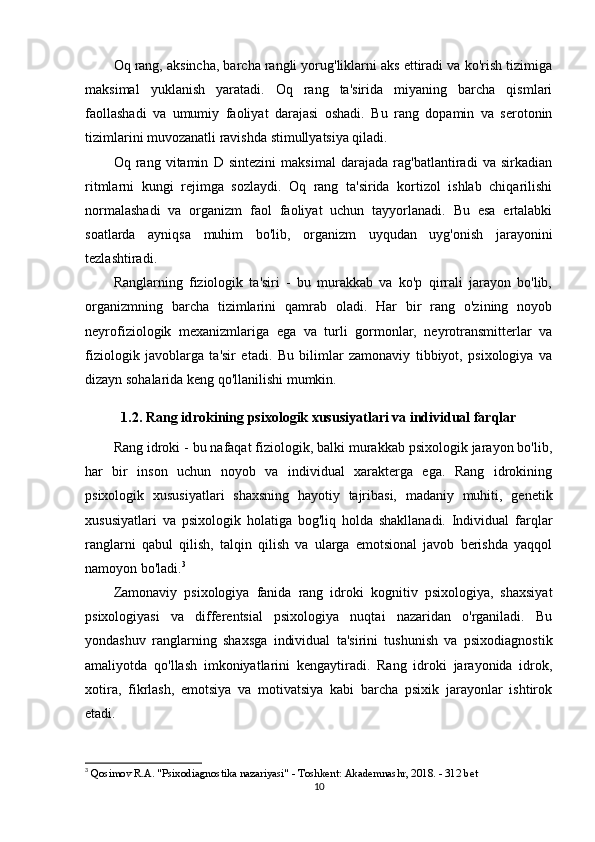 Oq rang, aksincha, barcha rangli yorug'liklarni aks ettiradi va ko'rish tizimiga
maksimal   yuklanish   yaratadi.   Oq   rang   ta'sirida   miyaning   barcha   qismlari
faollashadi   va   umumiy   faoliyat   darajasi   oshadi.   Bu   rang   dopamin   va   serotonin
tizimlarini muvozanatli ravishda stimullyatsiya qiladi.
Oq   rang   vitamin   D   sintezini   maksimal   darajada   rag'batlantiradi   va   sirkadian
ritmlarni   kungi   rejimga   sozlaydi.   Oq   rang   ta'sirida   kortizol   ishlab   chiqarilishi
normalashadi   va   organizm   faol   faoliyat   uchun   tayyorlanadi.   Bu   esa   ertalabki
soatlarda   ayniqsa   muhim   bo'lib,   organizm   uyqudan   uyg'onish   jarayonini
tezlashtiradi.
Ranglarning   fiziologik   ta'siri   -   bu   murakkab   va   ko'p   qirrali   jarayon   bo'lib,
organizmning   barcha   tizimlarini   qamrab   oladi.   Har   bir   rang   o'zining   noyob
neyrofiziologik   mexanizmlariga   ega   va   turli   gormonlar,   neyrotransmitterlar   va
fiziologik   javoblarga   ta'sir   etadi.   Bu   bilimlar   zamonaviy   tibbiyot,   psixologiya   va
dizayn sohalarida keng qo'llanilishi mumkin.
1.2. Rang idrokining psixologik xususiyatlari va individual farqlar
Rang idroki - bu nafaqat fiziologik, balki murakkab psixologik jarayon bo'lib,
har   bir   inson   uchun   noyob   va   individual   xarakterga   ega.   Rang   idrokining
psixologik   xususiyatlari   shaxsning   hayotiy   tajribasi,   madaniy   muhiti,   genetik
xususiyatlari   va   psixologik   holatiga   bog'liq   holda   shakllanadi.   Individual   farqlar
ranglarni   qabul   qilish,   talqin   qilish   va   ularga   emotsional   javob   berishda   yaqqol
namoyon bo'ladi. 3
Zamonaviy   psixologiya   fanida   rang   idroki   kognitiv   psixologiya,   shaxsiyat
psixologiyasi   va   differentsial   psixologiya   nuqtai   nazaridan   o'rganiladi.   Bu
yondashuv   ranglarning   shaxsga   individual   ta'sirini   tushunish   va   psixodiagnostik
amaliyotda   qo'llash   imkoniyatlarini   kengaytiradi.   Rang   idroki   jarayonida   idrok,
xotira,   fikrlash,   emotsiya   va   motivatsiya   kabi   barcha   psixik   jarayonlar   ishtirok
etadi.
3
  Qosimov R.A. "Psixodiagnostika nazariyasi" - Toshkent: Akademnashr, 2018. - 312 bet 
10 