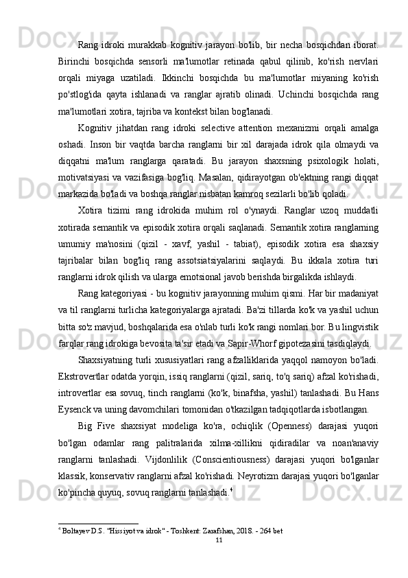 Rang   idroki   murakkab   kognitiv   jarayon   bo'lib,   bir   necha   bosqichdan   iborat.
Birinchi   bosqichda   sensorli   ma'lumotlar   retinada   qabul   qilinib,   ko'rish   nervlari
orqali   miyaga   uzatiladi.   Ikkinchi   bosqichda   bu   ma'lumotlar   miyaning   ko'rish
po'stlog'ida   qayta   ishlanadi   va   ranglar   ajratib   olinadi.   Uchinchi   bosqichda   rang
ma'lumotlari xotira, tajriba va kontekst bilan bog'lanadi.
Kognitiv   jihatdan   rang   idroki   selective   attention   mexanizmi   orqali   amalga
oshadi.   Inson   bir   vaqtda   barcha   ranglarni   bir   xil   darajada   idrok   qila   olmaydi   va
diqqatni   ma'lum   ranglarga   qaratadi.   Bu   jarayon   shaxsning   psixologik   holati,
motivatsiyasi va vazifasiga bog'liq. Masalan, qidirayotgan ob'ektning rangi diqqat
markazida bo'ladi va boshqa ranglar nisbatan kamroq sezilarli bo'lib qoladi.
Xotira   tizimi   rang   idrokida   muhim   rol   o'ynaydi.   Ranglar   uzoq   muddatli
xotirada semantik va episodik xotira orqali saqlanadi. Semantik xotira ranglarning
umumiy   ma'nosini   (qizil   -   xavf,   yashil   -   tabiat),   episodik   xotira   esa   shaxsiy
tajribalar   bilan   bog'liq   rang   assotsiatsiyalarini   saqlaydi.   Bu   ikkala   xotira   turi
ranglarni idrok qilish va ularga emotsional javob berishda birgalikda ishlaydi.
Rang kategoriyasi - bu kognitiv jarayonning muhim qismi. Har bir madaniyat
va til ranglarni turlicha kategoriyalarga ajratadi. Ba'zi tillarda ko'k va yashil uchun
bitta so'z mavjud, boshqalarida esa o'nlab turli ko'k rangi nomlari bor. Bu lingvistik
farqlar rang idrokiga bevosita ta'sir etadi va Sapir-Whorf gipotezasini tasdiqlaydi.
Shaxsiyatning  turli   xususiyatlari  rang  afzalliklarida  yaqqol   namoyon  bo'ladi.
Ekstrovertlar odatda yorqin, issiq ranglarni (qizil, sariq, to'q sariq) afzal ko'rishadi,
introvertlar esa sovuq, tinch ranglarni (ko'k, binafsha, yashil) tanlashadi. Bu Hans
Eysenck va uning davomchilari tomonidan o'tkazilgan tadqiqotlarda isbotlangan.
Big   Five   shaxsiyat   modeliga   ko'ra,   ochiqlik   (Openness)   darajasi   yuqori
bo'lgan   odamlar   rang   palitralarida   xilma-xillikni   qidiradilar   va   noan'anaviy
ranglarni   tanlashadi.   Vijdonlilik   (Conscientiousness)   darajasi   yuqori   bo'lganlar
klassik, konservativ ranglarni afzal ko'rishadi. Neyrotizm darajasi yuqori bo'lganlar
ko'pincha quyuq, sovuq ranglarni tanlashadi. 4
4
  Boltayev D.S. "Hissiyot va idrok" - Toshkent: Zarafshan, 2018. - 264 bet 
11 