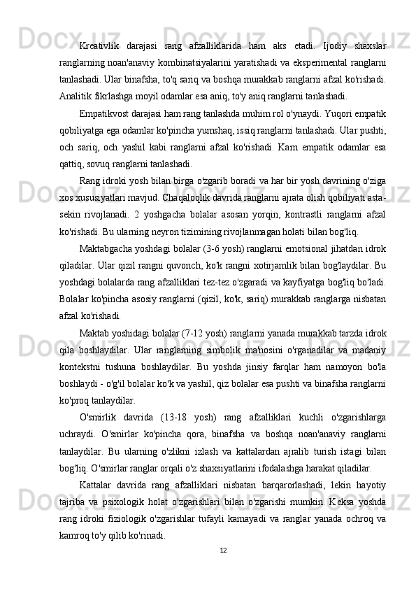 Kreativlik   darajasi   rang   afzalliklarida   ham   aks   etadi.   Ijodiy   shaxslar
ranglarning noan'anaviy kombinatsiyalarini yaratishadi va eksperimental ranglarni
tanlashadi. Ular binafsha, to'q sariq va boshqa murakkab ranglarni afzal ko'rishadi.
Analitik fikrlashga moyil odamlar esa aniq, to'y aniq ranglarni tanlashadi.
Empatikvost darajasi ham rang tanlashda muhim rol o'ynaydi. Yuqori empatik
qobiliyatga ega odamlar ko'pincha yumshaq, issiq ranglarni tanlashadi. Ular pushti,
och   sariq,   och   yashil   kabi   ranglarni   afzal   ko'rishadi.   Kam   empatik   odamlar   esa
qattiq, sovuq ranglarni tanlashadi.
Rang idroki yosh bilan birga o'zgarib boradi va har bir yosh davrining o'ziga
xos xususiyatlari mavjud. Chaqaloqlik davrida ranglarni ajrata olish qobiliyati asta-
sekin   rivojlanadi.   2   yoshgacha   bolalar   asosan   yorqin,   kontrastli   ranglarni   afzal
ko'rishadi. Bu ularning neyron tizimining rivojlanmagan holati bilan bog'liq.
Maktabgacha yoshdagi bolalar (3-6 yosh) ranglarni emotsional jihatdan idrok
qiladilar. Ular qizil rangni quvonch, ko'k rangni xotirjamlik bilan bog'laydilar. Bu
yoshdagi bolalarda rang afzalliklari tez-tez o'zgaradi va kayfiyatga bog'liq bo'ladi.
Bolalar ko'pincha asosiy ranglarni (qizil, ko'k, sariq) murakkab ranglarga nisbatan
afzal ko'rishadi.
Maktab yoshidagi bolalar (7-12 yosh) ranglarni yanada murakkab tarzda idrok
qila   boshlaydilar.   Ular   ranglarning   simbolik   ma'nosini   o'rganadilar   va   madaniy
kontekstni   tushuna   boshlaydilar.   Bu   yoshda   jinsiy   farqlar   ham   namoyon   bo'la
boshlaydi - o'g'il bolalar ko'k va yashil, qiz bolalar esa pushti va binafsha ranglarni
ko'proq tanlaydilar.
O'smirlik   davrida   (13-18   yosh)   rang   afzalliklari   kuchli   o'zgarishlarga
uchraydi.   O'smirlar   ko'pincha   qora,   binafsha   va   boshqa   noan'anaviy   ranglarni
tanlaydilar.   Bu   ularning   o'zlikni   izlash   va   kattalardan   ajralib   turish   istagi   bilan
bog'liq. O'smirlar ranglar orqali o'z shaxsiyatlarini ifodalashga harakat qiladilar.
Kattalar   davrida   rang   afzalliklari   nisbatan   barqarorlashadi,   lekin   hayotiy
tajriba   va   psixologik   holat   o'zgarishlari   bilan   o'zgarishi   mumkin.   Keksa   yoshda
rang   idroki   fiziologik   o'zgarishlar   tufayli   kamayadi   va   ranglar   yanada   ochroq   va
kamroq to'y qilib ko'rinadi.
12 
