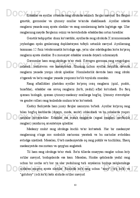 Erkaklar va ayollar o'rtasida rang idrokida sezilarli farqlar mavjud. Bu farqlar
genetik,   gormonlar   va   ijtimoiy   omillar   ta'sirida   shakllanadi.   Ayollar   odatda
ranglarni yanada aniq ajrata oladilar va rang nomlarining katta lug'atiga ega. Ular
ranglarning mayda farqlarini sezi ш  va tasvirlashda erkaklardan ustun turadilar.
Genetik tadqiqotlar shuni ko'rsatdiki, ayollarda rang idrokida X xromosomada
joylashgan   opsln   genlarining   duplikatsiyasi   tufayli   ustunlik   mavjud.   Ayollarning
taxminan 12 foizi tetrokromatik ko'rishga ega, ya'ni ular odatdagidan ko'ra ko'proq
ranglarni ajrata oladilar. Bu xususiyat erkaklar orasida deyarli uchramaydi.
Gormonlar ham rang idrokiga ta'sir etadi. Estrogen gormoni rang sezgirligini
oshiradi,   testosteron   esa   kamaytiradi.   Shuning   uchun   ayollar   hayztlik   davrida
ranglarni   yanada   yorqin   idrok   qiladilar.   Homiladorlik   davrida   ham   rang   idroki
o'zgaradi va ba'zi ranglar yanada yoqimsiz bo'lib tuyulishi mumkin.
Rang   afzalliklari   jihatidan   ayollar   ko'proq   issiq   ranglarni   (qizil,   pushti,
binafsha),   erkaklar   esa   sovuq   ranglarni   (ko'k,   yashil)   afzal   ko'rishadi.   Bu   farq
qisman   biologik,   qisman   ijtimoiy-madaniy   omillarga   bog'liq.   Ijtimoiy   stereotiplar
va gender rollari rang tanlashda muhim ta'sir ko'rsatadi.
Kasbiy   faoliyatda   ham   jinsiy   farqlar   namoyon   bo'ladi.   Ayollar   ko'proq   rang
bilan   bog'liq   kasblarda   (dizayn,   moda,   san'at)   ishlaishadi   va   bu   sohalarda   yuqori
natijalar   ko'rsatadilar.   Erkaklar   esa   texnik   ranglarda   (signal   ranglari,   xavfsizlik
ranglari) yaxshiroq orientatsiya qiladilar.
Madaniy   muhit   rang   idrokiga   kuchli   ta'sir   ko'rsatadi.   Har   bir   madaniyat
ranglarning   o'ziga   xos   simbolik   ma'nosini   yaratadi   va   bu   ma'nolar   avloddan
avlodga uzatiladi. Masalan, G'arb madaniyatida oq rang poklik va tinchlikni, Sharq
madaniyatida esa motam va qayg'uni anglatadi.
Til  ham rang idrokiga ta'sir etadi. Ba'zi  tillarda muayyan ranglar uchun ko'p
so'zlar   mavjud,   boshqalarida   esa   kam.   Masalan,   Himba   qabilasida   yashil   rang
uchun   bir   necha   so'z   bor   va   ular   yashilning   turli   soyalarini   boshqa   xalqlarnikiga
nisbatan   aniqroq   ajrata   oladilar.   Ruslarda   ko'k   rang   uchun   "siniy"   (to'q   ko'k)   va
"goluboy" (och ko'k) kabi alohida so'zlar mavjud.
13 