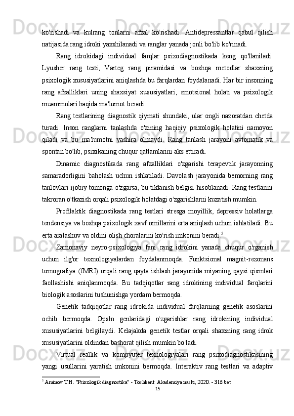 ko'rishadi   va   kulrang   tonlarni   afzal   ko'rishadi.   Antidepressantlar   qabul   qilish
natijasida rang idroki yaxshilanadi va ranglar yanada jonli bo'lib ko'rinadi.
Rang   idrokidagi   individual   farqlar   psixodiagnostikada   keng   qo'llaniladi.
Lyusher   rang   testi,   Varteg   rang   piramidasi   va   boshqa   metodlar   shaxsning
psixologik xususiyatlarini aniqlashda bu farqlardan foydalanadi. Har bir insonning
rang   afzalliklari   uning   shaxsiyat   xususiyatlari,   emotsional   holati   va   psixologik
muammolari haqida ma'lumot beradi.
Rang   testlarining   diagnostik   qiymati   shundaki,   ular   ongli   nazoratdan   chetda
turadi.   Inson   ranglarni   tanlashda   o'zining   haqiqiy   psixologik   holatini   namoyon
qiladi   va   bu   ma'lumotni   yashira   olmaydi.   Rang   tanlash   jarayoni   avtomatik   va
spontan bo'lib, psixikaning chuqur qatlamlarini aks ettiradi.
Dinamic   diagnostikada   rang   afzalliklari   o'zgarishi   terapevtik   jarayonning
samaradorligini   baholash   uchun   ishlatiladi.   Davolash   jarayonida   bemorning   rang
tanlovlari ijobiy tomonga o'zgarsa, bu tiklanish belgisi hisoblanadi. Rang testlarini
takroran o'tkazish orqali psixologik holatdagi o'zgarishlarni kuzatish mumkin.
Profilaktik   diagnostikada   rang   testlari   stresga   moyillik,   depressiv   holatlarga
tendensiya va boshqa psixologik xavf omillarini erta aniqlash uchun ishlatiladi. Bu
erta aralashuv va oldini olish choralarini ko'rish imkonini beradi. 5
Zamonaviy   neyro-psixologiya   fani   rang   idrokini   yanada   chuqur   o'rganish
uchun   ilg'or   texnologiyalardan   foydalanmoqda.   Funktsional   magnit-rezonans
tomografiya  (fMRI)  orqali  rang  qayta ishlash   jarayonida miyaning  qaysi   qismlari
faollashishi   aniqlanmoqda.   Bu   tadqiqotlar   rang   idrokining   individual   farqlarini
biologik asoslarini tushunishga yordam bermoqda.
Genetik   tadqiqotlar   rang   idrokida   individual   farqlarning   genetik   asoslarini
ochib   bermoqda.   Opsln   genlaridagi   o'zgarishlar   rang   idrokining   individual
xususiyatlarini   belgilaydi.   Kelajakda   genetik   testlar   orqali   shaxsning   rang   idrok
xususiyatlarini oldindan bashorat qilish mumkin bo'ladi.
Virtual   reallik   va   kompyuter   texnologiyalari   rang   psixodiagnostikasining
yangi   usullarini   yaratish   imkonini   bermoqda.   Interaktiv   rang   testlari   va   adaptiv
5
  Aminov T.H. "Psixologik diagnostika" - Toshkent: Akademiya nashr, 2020. - 316 bet
15 