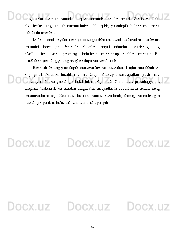diagnostika   tizimlari   yanada   aniq   va   samarali   natijalar   beradi.   Sun'iy   intellekt
algoritmlar   rang   tanlash   namunalarini   tahlil   qilib,   psixologik   holatni   avtomatik
baholashi mumkin.
Mobil   texnologiyalar   rang   psixodiagnostikasini   kundalik   hayotga   olib   kirish
imkonini   bermoqda.   Smartfon   ilovalari   orqali   odamlar   o'zlarining   rang
afzalliklarini   kuzatib,   psixologik   holatlarini   monitoring   qilishlari   mumkin.   Bu
profilaktik psixologiyaning rivojlanishiga yordam beradi.
Rang   idrokining   psixologik   xususiyatlari   va   individual   farqlar   murakkab   va
ko'p   qirrali   fenomen   hisoblanadi.   Bu   farqlar   shaxsiyat   xususiyatlari,   yosh,   jins,
madaniy   muhit   va   psixologik   holat   bilan   belgilanadi.   Zamonaviy   psixologiya   bu
farqlarni   tushunish   va   ulardan   diagnostik   maqsadlarda   foydalanish   uchun   keng
imkoniyatlarga   ega.   Kelajakda   bu   soha   yanada   rivojlanib,   shaxsga   yo'naltirilgan
psixologik yordam ko'rsatishda muhim rol o'ynaydi.
16 