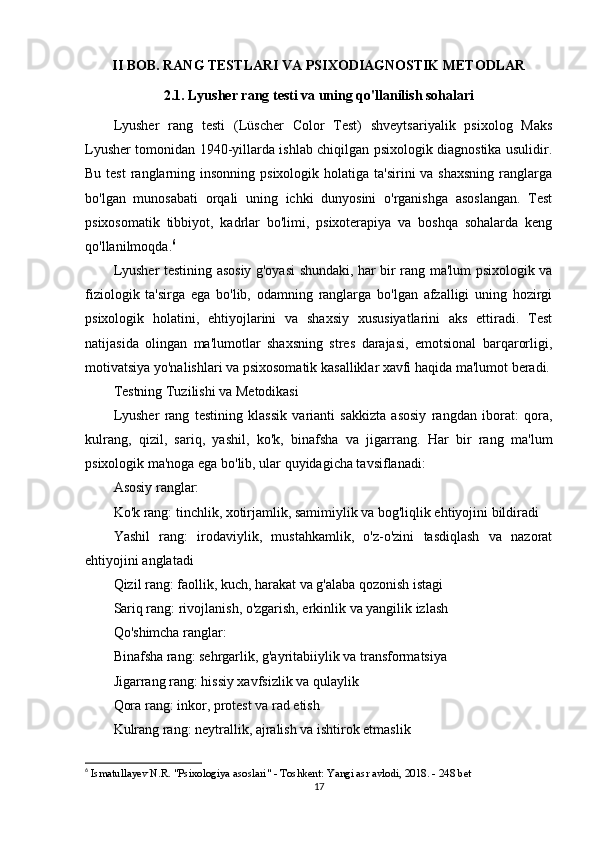 II BOB. RANG TESTLARI VA PSIXODIAGNOSTIK METODLAR
2.1. Lyusher rang testi va uning qo'llanilish sohalari
Lyusher   rang   testi   (Lüscher   Color   Test)   shveytsariyalik   psixolog   Maks
Lyusher tomonidan 1940-yillarda ishlab chiqilgan psixologik diagnostika usulidir.
Bu test  ranglarning insonning psixologik  holatiga ta'sirini  va shaxsning  ranglarga
bo'lgan   munosabati   orqali   uning   ichki   dunyosini   o'rganishga   asoslangan.   Test
psixosomatik   tibbiyot,   kadrlar   bo'limi,   psixoterapiya   va   boshqa   sohalarda   keng
qo'llanilmoqda. 6
Lyusher testining asosiy g'oyasi shundaki, har bir rang ma'lum psixologik va
fiziologik   ta'sirga   ega   bo'lib,   odamning   ranglarga   bo'lgan   afzalligi   uning   hozirgi
psixologik   holatini,   ehtiyojlarini   va   shaxsiy   xususiyatlarini   aks   ettiradi.   Test
natijasida   olingan   ma'lumotlar   shaxsning   stres   darajasi,   emotsional   barqarorligi,
motivatsiya yo'nalishlari va psixosomatik kasalliklar xavfi haqida ma'lumot beradi.
Testning Tuzilishi va Metodikasi
Lyusher   rang   testining   klassik   varianti   sakkizta   asosiy   rangdan   iborat:   qora,
kulrang,   qizil,   sariq,   yashil,   ko'k,   binafsha   va   jigarrang.   Har   bir   rang   ma'lum
psixologik ma'noga ega bo'lib, ular quyidagicha tavsiflanadi:
Asosiy ranglar:
Ko'k rang: tinchlik, xotirjamlik, samimiylik va bog'liqlik ehtiyojini bildiradi
Yashil   rang:   irodaviylik,   mustahkamlik,   o'z-o'zini   tasdiqlash   va   nazorat
ehtiyojini anglatadi
Qizil rang: faollik, kuch, harakat va g'alaba qozonish istagi
Sariq rang: rivojlanish, o'zgarish, erkinlik va yangilik izlash
Qo'shimcha ranglar:
Binafsha rang: sehrgarlik, g'ayritabiiylik va transformatsiya
Jigarrang rang: hissiy xavfsizlik va qulaylik
Qora rang: inkor, protest va rad etish
Kulrang rang: neytrallik, ajralish va ishtirok etmaslik
6
  Ismatullayev N.R. "Psixologiya asoslari" - Toshkent: Yangi asr avlodi, 2018. - 248 bet 
17 