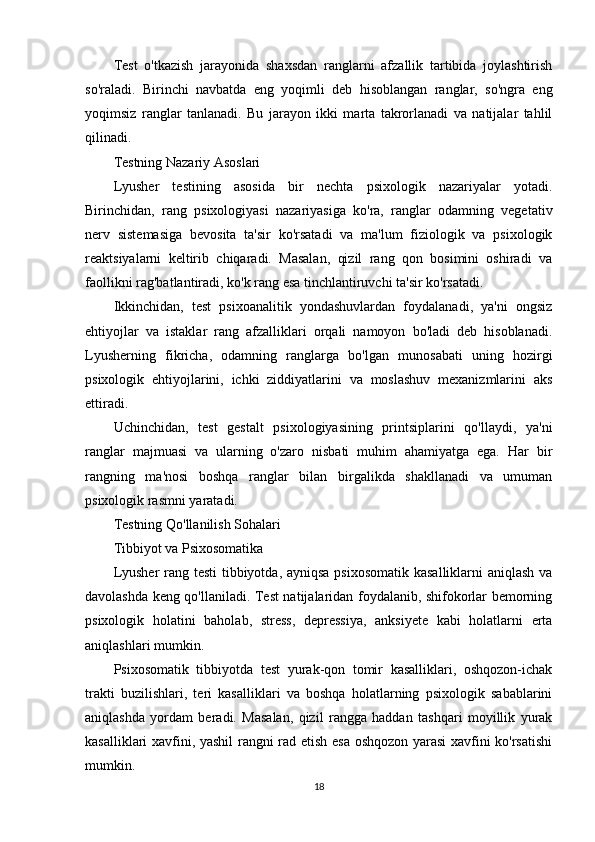 Test   o'tkazish   jarayonida   shaxsdan   ranglarni   afzallik   tartibida   joylashtirish
so'raladi.   Birinchi   navbatda   eng   yoqimli   deb   hisoblangan   ranglar,   so'ngra   eng
yoqimsiz   ranglar   tanlanadi.   Bu   jarayon   ikki   marta   takrorlanadi   va   natijalar   tahlil
qilinadi.
Testning Nazariy Asoslari
Lyusher   testining   asosida   bir   nechta   psixologik   nazariyalar   yotadi.
Birinchidan,   rang   psixologiyasi   nazariyasiga   ko'ra,   ranglar   odamning   vegetativ
nerv   sistemasiga   bevosita   ta'sir   ko'rsatadi   va   ma'lum   fiziologik   va   psixologik
reaktsiyalarni   keltirib   chiqaradi.   Masalan,   qizil   rang   qon   bosimini   oshiradi   va
faollikni rag'batlantiradi, ko'k rang esa tinchlantiruvchi ta'sir ko'rsatadi.
Ikkinchidan,   test   psixoanalitik   yondashuvlardan   foydalanadi,   ya'ni   ongsiz
ehtiyojlar   va   istaklar   rang   afzalliklari   orqali   namoyon   bo'ladi   deb   hisoblanadi.
Lyusherning   fikricha,   odamning   ranglarga   bo'lgan   munosabati   uning   hozirgi
psixologik   ehtiyojlarini,   ichki   ziddiyatlarini   va   moslashuv   mexanizmlarini   aks
ettiradi.
Uchinchidan,   test   gestalt   psixologiyasining   printsiplarini   qo'llaydi,   ya'ni
ranglar   majmuasi   va   ularning   o'zaro   nisbati   muhim   ahamiyatga   ega.   Har   bir
rangning   ma'nosi   boshqa   ranglar   bilan   birgalikda   shakllanadi   va   umuman
psixologik rasmni yaratadi.
Testning Qo'llanilish Sohalari
Tibbiyot va Psixosomatika
Lyusher  rang testi  tibbiyotda, ayniqsa psixosomatik  kasalliklarni  aniqlash va
davolashda keng qo'llaniladi. Test natijalaridan foydalanib, shifokorlar bemorning
psixologik   holatini   baholab,   stress,   depressiya,   anksiyete   kabi   holatlarni   erta
aniqlashlari mumkin.
Psixosomatik   tibbiyotda   test   yurak-qon   tomir   kasalliklari,   oshqozon-ichak
trakti   buzilishlari,   teri   kasalliklari   va   boshqa   holatlarning   psixologik   sabablarini
aniqlashda   yordam   beradi.   Masalan,   qizil   rangga   haddan   tashqari   moyillik   yurak
kasalliklari xavfini, yashil rangni rad etish esa oshqozon yarasi  xavfini ko'rsatishi
mumkin.
18 