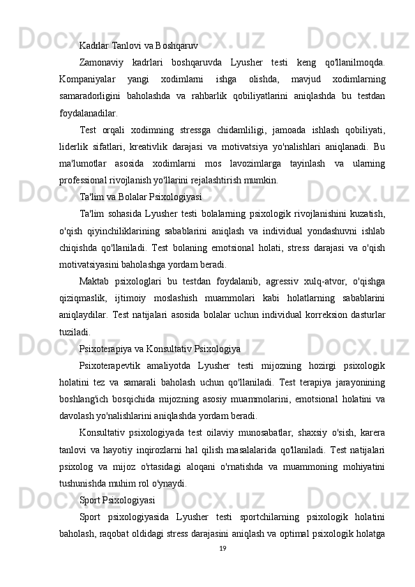 Kadrlar Tanlovi va Boshqaruv
Zamonaviy   kadrlari   boshqaruvda   Lyusher   testi   keng   qo'llanilmoqda.
Kompaniyalar   yangi   xodimlarni   ishga   olishda,   mavjud   xodimlarning
samaradorligini   baholashda   va   rahbarlik   qobiliyatlarini   aniqlashda   bu   testdan
foydalanadilar.
Test   orqali   xodimning   stressga   chidamliligi,   jamoada   ishlash   qobiliyati,
liderlik   sifatlari,   kreativlik   darajasi   va   motivatsiya   yo'nalishlari   aniqlanadi.   Bu
ma'lumotlar   asosida   xodimlarni   mos   lavozimlarga   tayinlash   va   ularning
professional rivojlanish yo'llarini rejalashtirish mumkin.
Ta'lim va Bolalar Psixologiyasi
Ta'lim   sohasida   Lyusher   testi   bolalarning   psixologik   rivojlanishini   kuzatish,
o'qish   qiyinchiliklarining   sabablarini   aniqlash   va   individual   yondashuvni   ishlab
chiqishda   qo'llaniladi.   Test   bolaning   emotsional   holati,   stress   darajasi   va   o'qish
motivatsiyasini baholashga yordam beradi.
Maktab   psixologlari   bu   testdan   foydalanib,   agressiv   xulq-atvor,   o'qishga
qiziqmaslik,   ijtimoiy   moslashish   muammolari   kabi   holatlarning   sabablarini
aniqlaydilar.   Test   natijalari   asosida   bolalar   uchun   individual   korreksion   dasturlar
tuziladi.
Psixoterapiya va Konsultativ Psixologiya
Psixoterapevtik   amaliyotda   Lyusher   testi   mijozning   hozirgi   psixologik
holatini   tez   va   samarali   baholash   uchun   qo'llaniladi.   Test   terapiya   jarayonining
boshlang'ich   bosqichida   mijozning   asosiy   muammolarini,   emotsional   holatini   va
davolash yo'nalishlarini aniqlashda yordam beradi.
Konsultativ   psixologiyada   test   oilaviy   munosabatlar,   shaxsiy   o'sish,   karera
tanlovi   va   hayotiy   inqirozlarni   hal   qilish   masalalarida   qo'llaniladi.   Test   natijalari
psixolog   va   mijoz   o'rtasidagi   aloqani   o'rnatishda   va   muammoning   mohiyatini
tushunishda muhim rol o'ynaydi.
Sport Psixologiyasi
Sport   psixologiyasida   Lyusher   testi   sportchilarning   psixologik   holatini
baholash, raqobat oldidagi stress darajasini aniqlash va optimal psixologik holatga
19 