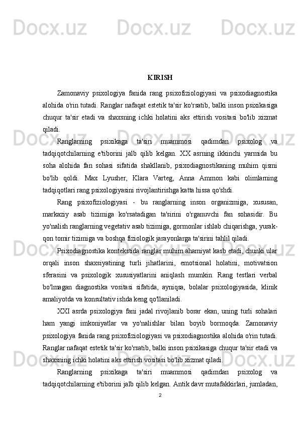 KIRISH
Zamonaviy   psixologiya   fanida   rang   psixofiziologiyasi   va   psixodiagnostika
alohida o'rin tutadi. Ranglar nafaqat estetik ta'sir ko'rsatib, balki inson psixikasiga
chuqur   ta'sir   etadi   va   shaxsning   ichki   holatini   aks   ettirish   vositasi   bo'lib   xizmat
qiladi.
Ranglarning   psixikaga   ta'siri   muammosi   qadimdan   psixolog   va
tadqiqotchilarning   e'tiborini   jalb   qilib   kelgan.   XX   asrning   ikkinchi   yarmida   bu
soha   alohida   fan   sohasi   sifatida   shakllanib,   psixodiagnostikaning   muhim   qismi
bo'lib   qoldi.   Max   Lyusher,   Klara   Varteg,   Anna   Ammon   kabi   olimlarning
tadqiqotlari rang psixologiyasini rivojlantirishga katta hissa qo'shdi.
Rang   psixofiziologiyasi   -   bu   ranglarning   inson   organizmiga,   xususan,
markaziy   asab   tizimiga   ko'rsatadigan   ta'sirini   o'rganuvchi   fan   sohasidir.   Bu
yo'nalish ranglarning vegetativ asab tizimiga, gormonlar ishlab chiqarishga, yurak-
qon tomir tizimiga va boshqa fiziologik jarayonlarga ta'sirini tahlil qiladi.
Psixodiagnostika kontekstida ranglar muhim ahamiyat kasb etadi, chunki ular
orqali   inson   shaxsiyatining   turli   jihatlarini,   emotsional   holatini,   motivatsion
sferasini   va   psixologik   xususiyatlarini   aniqlash   mumkin.   Rang   testlari   verbal
bo'lmagan   diagnostika   vositasi   sifatida,   ayniqsa,   bolalar   psixologiyasida,   klinik
amaliyotda va konsultativ ishda keng qo'llaniladi.
XXI   asrda   psixologiya   fani   jadal   rivojlanib   borar   ekan,   uning   turli   sohalari
ham   yangi   imkoniyatlar   va   yo'nalishlar   bilan   boyib   bormoqda.   Zamonaviy
psixologiya fanida rang psixofiziologiyasi va psixodiagnostika alohida o'rin tutadi.
Ranglar nafaqat estetik ta'sir ko'rsatib, balki inson psixikasiga chuqur ta'sir etadi va
shaxsning ichki holatini aks ettirish vositasi bo'lib xizmat qiladi.
Ranglarning   psixikaga   ta'siri   muammosi   qadimdan   psixolog   va
tadqiqotchilarning e'tiborini jalb qilib kelgan. Antik davr mutafakkirlari, jumladan,
2 