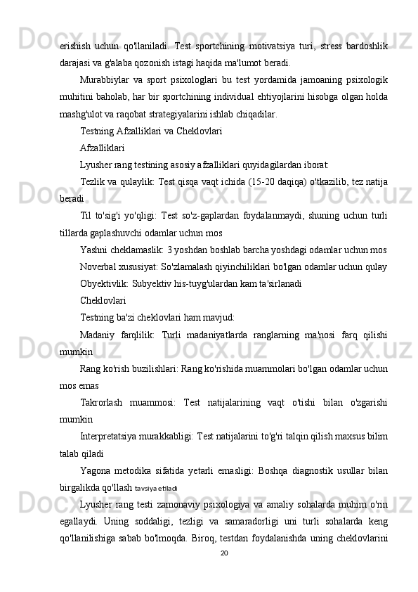 erishish   uchun   qo'llaniladi.   Test   sportchining   motivatsiya   turi,   stress   bardoshlik
darajasi va g'alaba qozonish istagi haqida ma'lumot beradi.
Murabbiylar   va   sport   psixologlari   bu   test   yordamida   jamoaning   psixologik
muhitini baholab, har bir sportchining individual ehtiyojlarini hisobga olgan holda
mashg'ulot va raqobat strategiyalarini ishlab chiqadilar.
Testning Afzalliklari va Cheklovlari
Afzalliklari
Lyusher rang testining asosiy afzalliklari quyidagilardan iborat:
Tezlik va qulaylik: Test qisqa vaqt ichida (15-20 daqiqa) o'tkazilib, tez natija
beradi
Til   to'sig'i   yo'qligi:   Test   so'z-gaplardan   foydalanmaydi,   shuning   uchun   turli
tillarda gaplashuvchi odamlar uchun mos
Yashni cheklamaslik: 3 yoshdan boshlab barcha yoshdagi odamlar uchun mos
Noverbal xususiyat: So'zlamalash qiyinchiliklari bo'lgan odamlar uchun qulay
Obyektivlik: Subyektiv his-tuyg'ulardan kam ta'sirlanadi
Cheklovlari
Testning ba'zi cheklovlari ham mavjud:
Madaniy   farqlilik:   Turli   madaniyatlarda   ranglarning   ma'nosi   farq   qilishi
mumkin
Rang ko'rish buzilishlari: Rang ko'rishida muammolari bo'lgan odamlar uchun
mos emas
Takrorlash   muammosi:   Test   natijalarining   vaqt   o'tishi   bilan   o'zgarishi
mumkin
Interpretatsiya murakkabligi: Test natijalarini to'g'ri talqin qilish maxsus bilim
talab qiladi
Yagona   metodika   sifatida   yetarli   emasligi:   Boshqa   diagnostik   usullar   bilan
birgalikda qo'llash   tavsiya etiladi
Lyusher   rang   testi   zamonaviy   psixologiya   va   amaliy   sohalarda   muhim   o'rin
egallaydi.   Uning   soddaligi,   tezligi   va   samaradorligi   uni   turli   sohalarda   keng
qo'llanilishiga   sabab   bo'lmoqda.   Biroq,   testdan   foydalanishda   uning   cheklovlarini
20 