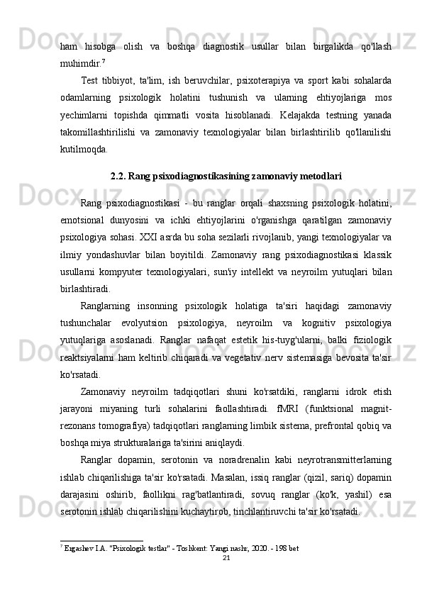 ham   hisobga   olish   va   boshqa   diagnostik   usullar   bilan   birgalikda   qo'llash
muhimdir. 7
Test   tibbiyot,   ta'lim,   ish   beruvchilar,   psixoterapiya   va   sport   kabi   sohalarda
odamlarning   psixologik   holatini   tushunish   va   ularning   ehtiyojlariga   mos
yechimlarni   topishda   qimmatli   vosita   hisoblanadi.   Kelajakda   testning   yanada
takomillashtirilishi   va   zamonaviy   texnologiyalar   bilan   birlashtirilib   qo'llanilishi
kutilmoqda.
2.2. Rang psixodiagnostikasining zamonaviy metodlari
Rang   psixodiagnostikasi   -   bu   ranglar   orqali   shaxsning   psixologik   holatini,
emotsional   dunyosini   va   ichki   ehtiyojlarini   o'rganishga   qaratilgan   zamonaviy
psixologiya sohasi. XXI asrda bu soha sezilarli rivojlanib, yangi texnologiyalar va
ilmiy   yondashuvlar   bilan   boyitildi.   Zamonaviy   rang   psixodiagnostikasi   klassik
usullarni   kompyuter   texnologiyalari,   sun'iy   intellekt   va   neyroilm   yutuqlari   bilan
birlashtiradi.
Ranglarning   insonning   psixologik   holatiga   ta'siri   haqidagi   zamonaviy
tushunchalar   evolyutsion   psixologiya,   neyroilm   va   kognitiv   psixologiya
yutuqlariga   asoslanadi.   Ranglar   nafaqat   estetik   his-tuyg'ularni,   balki   fiziologik
reaktsiyalarni   ham   keltirib   chiqaradi   va   vegetativ   nerv   sistemasiga   bevosita   ta'sir
ko'rsatadi.
Zamonaviy   neyroilm   tadqiqotlari   shuni   ko'rsatdiki,   ranglarni   idrok   etish
jarayoni   miyaning   turli   sohalarini   faollashtiradi.   fMRI   (funktsional   magnit-
rezonans tomografiya) tadqiqotlari ranglarning limbik sistema, prefrontal qobiq va
boshqa miya strukturalariga ta'sirini aniqlaydi.
Ranglar   dopamin,   serotonin   va   noradrenalin   kabi   neyrotransmitterlarning
ishlab chiqarilishiga ta'sir  ko'rsatadi. Masalan,  issiq  ranglar (qizil, sariq)  dopamin
darajasini   oshirib,   faollikni   rag'batlantiradi,   sovuq   ranglar   (ko'k,   yashil)   esa
serotonin ishlab chiqarilishini kuchaytirob, tinchlantiruvchi ta'sir ko'rsatadi.
7
  Ergashev I.A. "Psixologik testlar" - Toshkent: Yangi nashr, 2020. - 198 bet 
21 