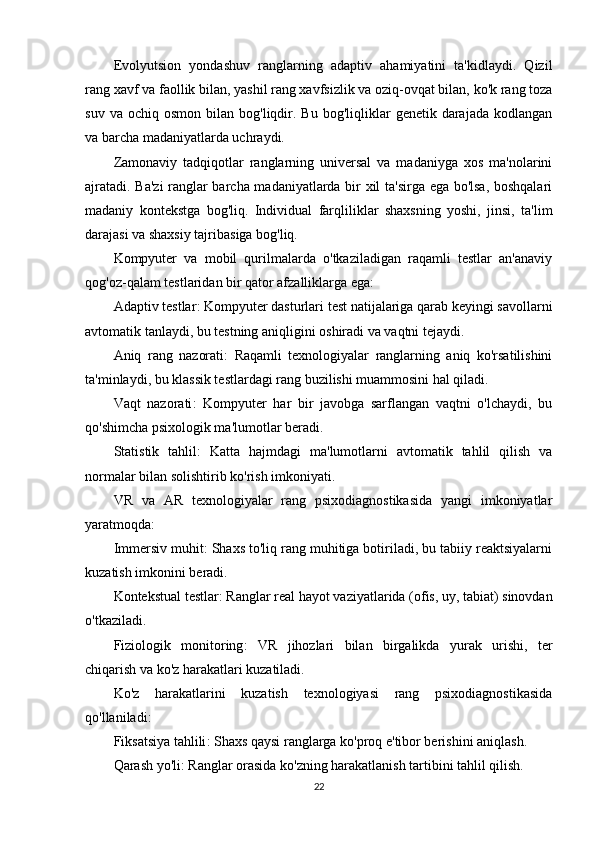 Evolyutsion   yondashuv   ranglarning   adaptiv   ahamiyatini   ta'kidlaydi.   Qizil
rang xavf va faollik bilan, yashil rang xavfsizlik va oziq-ovqat bilan, ko'k rang toza
suv  va  ochiq   osmon  bilan  bog'liqdir.  Bu  bog'liqliklar   genetik  darajada   kodlangan
va barcha madaniyatlarda uchraydi.
Zamonaviy   tadqiqotlar   ranglarning   universal   va   madaniyga   xos   ma'nolarini
ajratadi. Ba'zi  ranglar barcha madaniyatlarda bir xil ta'sirga ega bo'lsa, boshqalari
madaniy   kontekstga   bog'liq.   Individual   farqliliklar   shaxsning   yoshi,   jinsi,   ta'lim
darajasi va shaxsiy tajribasiga bog'liq.
Kompyuter   va   mobil   qurilmalarda   o'tkaziladigan   raqamli   testlar   an'anaviy
qog'oz-qalam testlaridan bir qator afzalliklarga ega:
Adaptiv testlar : Kompyuter dasturlari test natijalariga qarab keyingi savollarni
avtomatik tanlaydi, bu testning aniqligini oshiradi va vaqtni tejaydi.
Aniq   rang   nazorati :   Raqamli   texnologiyalar   ranglarning   aniq   ko'rsatilishini
ta'minlaydi, bu klassik testlardagi rang buzilishi muammosini hal qiladi.
Vaqt   nazorati :   Kompyuter   har   bir   javobga   sarflangan   vaqtni   o'lchaydi,   bu
qo'shimcha psixologik ma'lumotlar beradi.
Statistik   tahlil :   Katta   hajmdagi   ma'lumotlarni   avtomatik   tahlil   qilish   va
normalar bilan solishtirib ko'rish imkoniyati.
VR   va   AR   texnologiyalar   rang   psixodiagnostikasida   yangi   imkoniyatlar
yaratmoqda:
Immersiv muhit : Shaxs to'liq rang muhitiga botiriladi, bu tabiiy reaktsiyalarni
kuzatish imkonini beradi.
Kontekstual testlar : Ranglar real hayot vaziyatlarida (ofis, uy, tabiat) sinovdan
o'tkaziladi.
Fiziologik   monitoring :   VR   jihozlari   bilan   birgalikda   yurak   urishi,   ter
chiqarish va ko'z harakatlari kuzatiladi.
Ko'z   harakatlarini   kuzatish   texnologiyasi   rang   psixodiagnostikasida
qo'llaniladi:
Fiksatsiya tahlili : Shaxs qaysi ranglarga ko'proq e'tibor berishini aniqlash.
Qarash yo'li : Ranglar orasida ko'zning harakatlanish tartibini tahlil qilish.
22 
