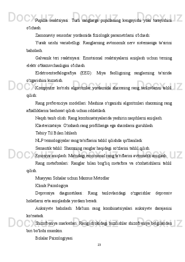 Pupilla   reaktsiyasi :   Turli   ranglarga   pupillaning   kengayishi   yoki   torayishini
o'lchash.
Zamonaviy sensorlar yordamida fiziologik parametrlarni o'lchash:
Yurak   urishi   variabelligi :   Ranglarning   avtonomik   nerv   sistemasiga   ta'sirini
baholash.
Galvanik   teri   reaktsiyasi :   Emotsional   reaktsiyalarni   aniqlash   uchun   terning
elektr o'tkazuvchanligini o'lchash.
Elektroentsefalografiya   (EEG) :   Miya   faolligining   ranglarning   ta'sirida
o'zgarishini kuzatish.
Kompyuter   ko'rishi   algoritmlar   yordamida   shaxsning   rang   tanlovlarini   tahlil
qilish:
Rang preferenciya modellari : Mashina o'rganishi algoritmlari shaxsning rang
afzalliklarini bashorat qilish uchun ishlatiladi.
Naqsh tanib olish : Rang kombinatsiyalarida yashirin naqshlarni aniqlash.
Klasterizatsiya : O'xshash rang profillariga ega shaxslarni guruhlash.
Tabiiy Til Bilan Ishlash
NLP texnologiyalar rang ta'riflarini tahlil qilishda qo'llaniladi:
Semantik tahlil : Shaxsning ranglar haqidagi so'zlarini tahlil qilish.
Emosiya aniqlash : Matndagi emotsional rang ta'riflarini avtomatik aniqlash.
Rang   metaforalari :   Ranglar   bilan   bog'liq   metafora   va   o'xshatishlarni   tahlil
qilish.
Muayyan Sohalar uchun Maxsus Metodlar
Klinik Psixologiya
Depressiya   diagnostikasi :   Rang   tanlovlaridagi   o'zgarishlar   depressiv
holatlarni erta aniqlashda yordam beradi.
Anksiyete   baholash :   Ma'lum   rang   kombinatsiyalari   anksiyete   darajasini
ko'rsatadi.
Shizofreniya markerlari : Rang idrokidagi buzilishlar shizofreniya belgilaridan
biri bo'lishi mumkin.
Bolalar Psixologiyasi
23 
