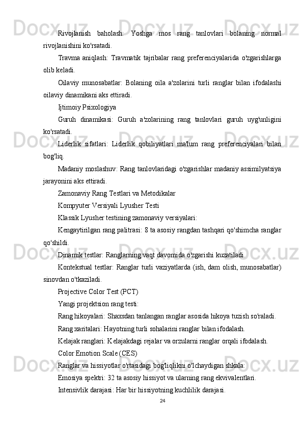 Rivojlanish   baholash :   Yoshga   mos   rang   tanlovlari   bolaning   normal
rivojlanishini ko'rsatadi.
Travma   aniqlash :   Travmatik   tajribalar   rang   preferenciyalarida   o'zgarishlarga
olib keladi.
Oilaviy   munosabatlar :   Bolaning   oila   a'zolarini   turli   ranglar   bilan   ifodalashi
oilaviy dinamikani aks ettiradi.
Ijtimoiy Psixologiya
Guruh   dinamikasi :   Guruh   a'zolarining   rang   tanlovlari   guruh   uyg'unligini
ko'rsatadi.
Liderlik   sifatlari :   Liderlik   qobiliyatlari   ma'lum   rang   preferenciyalari   bilan
bog'liq.
Madaniy moslashuv : Rang tanlovlaridagi o'zgarishlar madaniy assimilyatsiya
jarayonini aks ettiradi.
Zamonaviy Rang Testlari va Metodikalar
Kompyuter Versiyali Lyusher Testi
Klassik Lyusher testining zamonaviy versiyalari:
Kengaytirilgan rang palitrasi : 8 ta asosiy rangdan tashqari qo'shimcha ranglar
qo'shildi.
Dinamik testlar : Ranglarning vaqt davomida o'zgarishi kuzatiladi.
Kontekstual testlar : Ranglar turli vaziyatlarda (ish, dam olish, munosabatlar)
sinovdan o'tkaziladi.
Projective Color Test (PCT)
Yangi projektsion rang testi:
Rang hikoyalari : Shaxsdan tanlangan ranglar asosida hikoya tuzish so'raladi.
Rang xaritalari : Hayotning turli sohalarini ranglar bilan ifodalash.
Kelajak ranglari : Kelajakdagi rejalar va orzularni ranglar orqali ifodalash.
Color Emotion Scale (CES)
Ranglar va hissiyotlar o'rtasidagi bog'liqlikni o'lchaydigan shkala:
Emosiya spektri : 32 ta asosiy hissiyot va ularning rang ekvivalentlari.
Intensivlik darajasi : Har bir hissiyotning kuchlilik darajasi.
24 