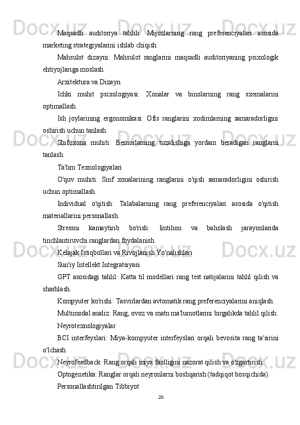 Maqsadli   auditoriya   tahlili :   Mijozlarning   rang   preferenciyalari   asosida
marketing strategiyalarini ishlab chiqish.
Mahsulot   dizayni :   Mahsulot   ranglarini   maqsadli   auditoriyaning   psixologik
ehtiyojlariga moslash.
Arxitektura va Dizayn
Ichki   muhit   psixologiyasi :   Xonalar   va   binolarning   rang   sxemalarini
optimallash.
Ish   joylarining   ergonomikasi :   Ofis   ranglarini   xodimlarning   samaradorligini
oshirish uchun tanlash.
Shifoxona   muhiti :   Bemorlarning   tuzalishiga   yordam   beradigan   ranglarni
tanlash.
Ta'lim Texnologiyalari
O'quv   muhiti :   Sinf   xonalarining   ranglarini   o'qish   samaradorligini   oshirish
uchun optimallash.
Individual   o'qitish :   Talabalarning   rang   preferenciyalari   asosida   o'qitish
materiallarini personallash.
Stressni   kamaytirib   bo'rish :   Imtihon   va   baholash   jarayonlarida
tinchlantiruvchi ranglardan foydalanish.
Kelajak Istiqbollari va Rivojlanish Yo'nalishlari
Sun'iy Intellekt Integratsiyasi
GPT   asosidagi  tahlil :  Katta  til  modellari  rang  test   natijalarini   tahlil   qilish  va
sharhlash.
Kompyuter ko'rishi : Tasvirlardan avtomatik rang preferenciyalarini aniqlash.
Multimodal analiz : Rang, ovoz va matn ma'lumotlarini birgalikda tahlil qilish.
Neyrotexnologiyalar
BCI   interfeyslari :   Miya-kompyuter   interfeyslari   orqali   bevosita   rang   ta'sirini
o'lchash.
Neyrofeedback : Rang orqali miya faolligini nazorat qilish va o'zgartirish.
Optogenetika : Ranglar orqali neyronlarni boshqarish (tadqiqot bosqichida).
Personallashtirilgan Tibbiyot
26 