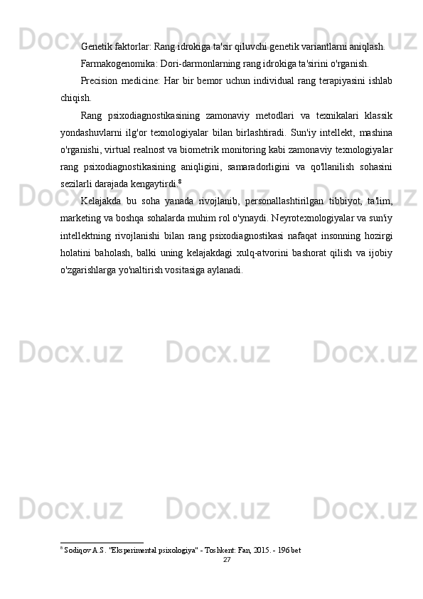Genetik faktorlar : Rang idrokiga ta'sir qiluvchi genetik variantlarni aniqlash.
Farmakogenomika : Dori-darmonlarning rang idrokiga ta'sirini o'rganish.
Precision   medicine :   Har   bir  bemor   uchun  individual   rang  terapiyasini   ishlab
chiqish.
Rang   psixodiagnostikasining   zamonaviy   metodlari   va   texnikalari   klassik
yondashuvlarni   ilg'or   texnologiyalar   bilan   birlashtiradi.   Sun'iy   intellekt,   mashina
o'rganishi, virtual realnost va biometrik monitoring kabi zamonaviy texnologiyalar
rang   psixodiagnostikasining   aniqligini,   samaradorligini   va   qo'llanilish   sohasini
sezilarli darajada kengaytirdi. 8
Kelajakda   bu   soha   yanada   rivojlanib,   personallashtirilgan   tibbiyot,   ta'lim,
marketing va boshqa sohalarda muhim rol o'ynaydi. Neyrotexnologiyalar va sun'iy
intellektning   rivojlanishi   bilan   rang   psixodiagnostikasi   nafaqat   insonning   hozirgi
holatini   baholash,   balki   uning   kelajakdagi   xulq-atvorini   bashorat   qilish   va   ijobiy
o'zgarishlarga yo'naltirish vositasiga aylanadi.
8
  Sodiqov A.S. "Eksperimental psixologiya" - Toshkent: Fan, 2015. - 196 bet 
27 