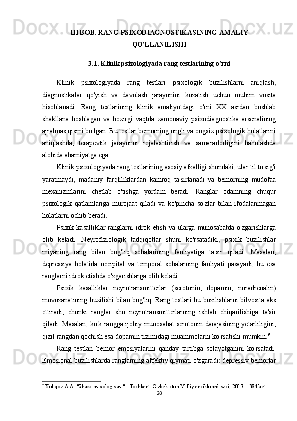III BOB. RANG PSIXODIAGNOSTIKASINING AMALIY
QO'LLANILISHI
3.1. Klinik psixologiyada rang testlarining o'rni
Klinik   psixologiyada   rang   testlari   psixologik   buzilishlarni   aniqlash,
diagnostikalar   qo'yish   va   davolash   jarayonini   kuzatish   uchun   muhim   vosita
hisoblanadi.   Rang   testlarining   klinik   amaliyotdagi   o'rni   XX   asrdan   boshlab
shakllana   boshlagan   va   hozirgi   vaqtda   zamonaviy   psixodiagnostika   arsenalining
ajralmas qismi bo'lgan. Bu testlar bemorning ongli va ongsiz psixologik holatlarini
aniqlashda,   terapevtik   jarayonni   rejalashtirish   va   samaradorligini   baholashda
alohida ahamiyatga ega.
Klinik psixologiyada rang testlarining asosiy afzalligi shundaki, ular til to'sig'i
yaratmaydi,   madaniy   farqliliklardan   kamroq   ta'sirlanadi   va   bemorning   mudofaa
mexanizmlarini   chetlab   o'tishga   yordam   beradi.   Ranglar   odamning   chuqur
psixologik   qatlamlariga   murojaat   qiladi   va   ko'pincha   so'zlar   bilan   ifodalanmagan
holatlarni ochib beradi.
Psixik kasalliklar  ranglarni  idrok etish  va ularga  munosabatda  o'zgarishlarga
olib   keladi.   Neyrofiziologik   tadqiqotlar   shuni   ko'rsatadiki,   psixik   buzilishlar
miyaning   rang   bilan   bog'liq   sohalarining   faoliyatiga   ta'sir   qiladi.   Masalan,
depressiya   holatida   occipital   va   temporal   sohalarning   faoliyati   pasayadi,   bu   esa
ranglarni idrok etishda o'zgarishlarga olib keladi.
Psixik   kasalliklar   neyrotransmitterlar   (serotonin,   dopamin,   noradrenalin)
muvozanatining buzilishi bilan bog'liq. Rang testlari bu buzilishlarni bilvosita aks
ettiradi,   chunki   ranglar   shu   neyrotransmitterlarning   ishlab   chiqarilishiga   ta'sir
qiladi. Masalan, ko'k rangga ijobiy munosabat serotonin darajasining yetarliligini,
qizil rangdan qochish esa dopamin tizimidagi muammolarni ko'rsatishi mumkin. 9
Rang   testlari   bemor   emosiyalarini   qanday   tartibga   solayotganini   ko'rsatadi.
Emosional buzilishlarda ranglarning affektiv qiymati o'zgaradi: depressiv bemorlar
9
  Xoliqov A.A. "Shaxs psixologiyasi" - Toshkent: O'zbekiston Milliy ensiklopediyasi, 2017. - 384 bet 
28 