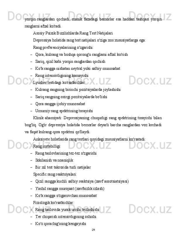 yorqin   ranglardan   qochadi,   manik   fazadagi   bemorlar   esa   haddan   tashqari   yorqin
ranglarni afzal ko'radi.
Asosiy Psixik Buzilishlarda Rang Test Natijalari
Depressiya holatida rang test natijalari o'ziga xos xususiyatlarga ega:
Rang preferenciyalarining o'zgarishi:
 Qora, kulrang va boshqa qorong'u ranglarni afzal ko'rish
 Sariq, qizil kabi yorqin ranglardan qochish
 Ko'k rangga nisbatan neytral yoki salbiy munosabat
 Rang intensivligining kamayishi
Lyusher testidagi ko'rsatkichlar:
 Kulrang rangning birinchi pozitsiyalarda joylashishi
 Sariq rangning oxirgi pozitsiyalarda bo'lishi
 Qora rangga ijobiy munosabat
 Umumiy rang spektrining torayishi
Klinik  ahamiyati:   Depressiyaning   chuqurligi  rang  spektrining  torayishi  bilan
bog'liq. Og'ir depressiya  holatida bemorlar  deyarli barcha ranglardan voz kechadi
va faqat kulrang-qora spektrni qo'llaydi.
Anksiyete holatlarida rang testlari quyidagi xususiyatlarni ko'rsatadi:
Rang instabilligi:
 Rang tanlovlarining tez-tez o'zgarishi
 Ikkilanish va noaniqlik
 Bir xil test takrorida turli natijalar
Specific rang reaktsiyalari:
 Qizil rangga kuchli salbiy reaktsiya (xavf assotsiatsiyasi)
 Yashil rangga murojaat (xavfsizlik izlash)
 Ko'k rangga o'zgaruvchan munosabat
Fiziologik ko'rsatkichlar:
 Rang tanlovida yurak urishi tezlashishi
 Ter chiqarish intensivligining oshishi
 Ko'z qorachig'ining kengayishi
29 