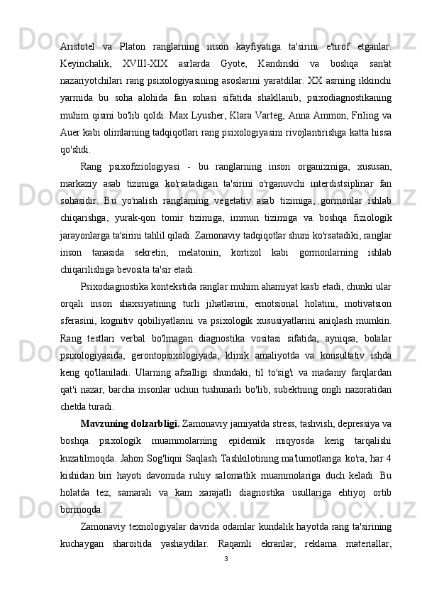 Aristotel   va   Platon   ranglarning   inson   kayfiyatiga   ta'sirini   e'tirof   etganlar.
Keyinchalik,   XVIII-XIX   asrlarda   Gyote,   Kandinski   va   boshqa   san'at
nazariyotchilari   rang   psixologiyasining   asoslarini   yaratdilar.   XX   asrning   ikkinchi
yarmida   bu   soha   alohida   fan   sohasi   sifatida   shakllanib,   psixodiagnostikaning
muhim  qismi   bo'lib qoldi.  Max  Lyusher,  Klara  Varteg,  Anna  Ammon, Friling  va
Auer kabi olimlarning tadqiqotlari rang psixologiyasini rivojlantirishga katta hissa
qo'shdi.
Rang   psixofiziologiyasi   -   bu   ranglarning   inson   organizmiga,   xususan,
markaziy   asab   tizimiga   ko'rsatadigan   ta'sirini   o'rganuvchi   interdistsiplinar   fan
sohasidir.   Bu   yo'nalish   ranglarning   vegetativ   asab   tizimiga,   gormonlar   ishlab
chiqarishga,   yurak-qon   tomir   tizimiga,   immun   tizimiga   va   boshqa   fiziologik
jarayonlarga ta'sirini tahlil qiladi. Zamonaviy tadqiqotlar shuni ko'rsatadiki, ranglar
inson   tanasida   sekretin,   melatonin,   kortizol   kabi   gormonlarning   ishlab
chiqarilishiga bevosita ta'sir etadi.
Psixodiagnostika kontekstida ranglar muhim ahamiyat kasb etadi, chunki ular
orqali   inson   shaxsiyatining   turli   jihatlarini,   emotsional   holatini,   motivatsion
sferasini,   kognitiv   qobiliyatlarini   va   psixologik   xususiyatlarini   aniqlash   mumkin.
Rang   testlari   verbal   bo'lmagan   diagnostika   vositasi   sifatida,   ayniqsa,   bolalar
psixologiyasida,   gerontopsixologiyada,   klinik   amaliyotda   va   konsultativ   ishda
keng   qo'llaniladi.   Ularning   afzalligi   shundaki,   til   to'sig'i   va   madaniy   farqlardan
qat'i   nazar,   barcha   insonlar   uchun   tushunarli   bo'lib,   subektning   ongli   nazoratidan
chetda turadi.
M а vzuning d о lz а rbligi.  Zamonaviy jamiyatda stress, tashvish, depressiya va
boshqa   psixologik   muammolarning   epidemik   miqyosda   keng   tarqalishi
kuzatilmoqda.  Jahon   Sog'liqni  Saqlash  Tashkilotining  ma'lumotlariga   ko'ra,   har  4
kishidan   biri   hayoti   davomida   ruhiy   salomatlik   muammolariga   duch   keladi.   Bu
holatda   tez,   samarali   va   kam   xarajatli   diagnostika   usullariga   ehtiyoj   ortib
bormoqda.
Zamonaviy texnologiyalar davrida odamlar kundalik hayotda rang ta'sirining
kuchaygan   sharoitida   yashaydilar.   Raqamli   ekranlar,   reklama   materiallar,
3 