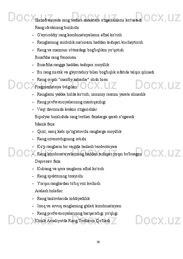 Shizofreniyada rang testlari xarakterli o'zgarishlarni ko'rsatadi:
Rang idrokining buzilishi:
 G'ayrioddiy rang kombinatsiyalarini afzal ko'rish
 Ranglarning simbolik ma'nosini haddan tashqari kuchaytirish
 Rang va mazmun o'rtasidagi bog'liqlikni yo'qotish
Binafsha rang fenomeni:
 Binafsha rangga haddan tashqari moyillik
 Bu rang mistik va g'ayritabiiy bilan bog'liqlik sifatida talqin qilinadi
 Rang orqali "maxfiy xabarlar" olish hissi
Fragmentatsiya belgilari:
 Ranglarni yakka holda ko'rish, umumiy rasmni yarata olmaslik
 Rang preferenciyalarining mantiqsizligi
 Vaqt davomida keskin o'zgarishlar
Bipolyar buzilishda rang testlari fazalarga qarab o'zgaradi:
Manik faza:
 Qizil, sariq kabi qo'zg'atuvchi ranglarga moyillik
 Rang intensivligining ortishi
 Ko'p ranglarni bir vaqtda tanlash tendentsiyasi
 Rang kombinatsiyalarining haddan tashqari yaqin bo'lmagan
Depressiv faza:
 Kulrang va qora ranglarni afzal ko'rish
 Rang spektrining torayishi
 Yorqin ranglardan to'liq voz kechish
Aralash holatlar:
 Rang tanlovlarida ziddiyatlilik
 Issiq va sovuq ranglarning g'alati kombinatsiyasi
 Rang preferenciyalarining barqarorligi yo'qligi
Klinik Amaliyotda Rang Testlarini Qo'llash
30 
