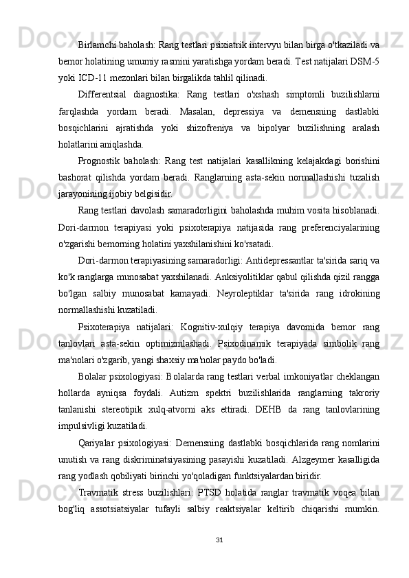 Birlamchi baholash:  Rang testlari psixiatrik intervyu bilan birga o'tkaziladi va
bemor holatining umumiy rasmini yaratishga yordam beradi. Test natijalari DSM-5
yoki ICD-11 mezonlari bilan birgalikda tahlil qilinadi.
Differentsial   diagnostika:   Rang   testlari   o'xshash   simptomli   buzilishlarni
farqlashda   yordam   beradi.   Masalan,   depressiya   va   demensning   dastlabki
bosqichlarini   ajratishda   yoki   shizofreniya   va   bipolyar   buzilishning   aralash
holatlarini aniqlashda.
Prognostik   baholash:   Rang   test   natijalari   kasallikning   kelajakdagi   borishini
bashorat   qilishda   yordam   beradi.   Ranglarning   asta-sekin   normallashishi   tuzalish
jarayonining ijobiy belgisidir.
Rang testlari davolash samaradorligini baholashda muhim vosita hisoblanadi.
Dori-darmon   terapiyasi   yoki   psixoterapiya   natijasida   rang   preferenciyalarining
o'zgarishi bemorning holatini yaxshilanishini ko'rsatadi.
Dori-darmon terapiyasining samaradorligi:  Antidepressantlar ta'sirida sariq va
ko'k ranglarga munosabat yaxshilanadi. Anksiyolitiklar qabul qilishda qizil rangga
bo'lgan   salbiy   munosabat   kamayadi.   Neyroleptiklar   ta'sirida   rang   idrokining
normallashishi kuzatiladi.
Psixoterapiya   natijalari:   Kognitiv-xulqiy   terapiya   davomida   bemor   rang
tanlovlari   asta-sekin   optimizmlashadi.   Psixodinamik   terapiyada   simbolik   rang
ma'nolari o'zgarib, yangi shaxsiy ma'nolar paydo bo'ladi.
Bolalar psixologiyasi:   Bolalarda rang testlari verbal imkoniyatlar cheklangan
hollarda   ayniqsa   foydali.   Autizm   spektri   buzilishlarida   ranglarning   takroriy
tanlanishi   stereotipik   xulq-atvorni   aks   ettiradi.   DEHB   da   rang   tanlovlarining
impulsivligi kuzatiladi.
Qariyalar   psixologiyasi:   Demensning   dastlabki   bosqichlarida   rang   nomlarini
unutish va rang diskriminatsiyasining  pasayishi  kuzatiladi. Alzgeymer  kasalligida
rang yodlash qobiliyati birinchi yo'qoladigan funktsiyalardan biridir.
Travmatik   stress   buzilishlari:   PTSD   holatida   ranglar   travmatik   voqea   bilan
bog'liq   assotsiatsiyalar   tufayli   salbiy   reaktsiyalar   keltirib   chiqarishi   mumkin.
31 