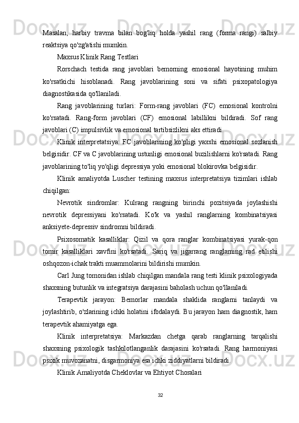 Masalan,   harbiy   travma   bilan   bog'liq   holda   yashil   rang   (forma   rangi)   salbiy
reaktsiya qo'zg'atishi mumkin.
Maxsus Klinik Rang Testlari
Rorschach   testida   rang   javoblari   bemorning   emosional   hayotining   muhim
ko'rsatkichi   hisoblanadi.   Rang   javoblarining   soni   va   sifati   psixopatologiya
diagnostikasida qo'llaniladi.
Rang   javoblarining   turlari:   Form-rang   javoblari   (FC)   emosional   kontrolni
ko'rsatadi.   Rang-form   javoblari   (CF)   emosional   labillikni   bildiradi.   Sof   rang
javoblari (C) impulsivlik va emosional tartibsizlikni aks ettiradi.
Klinik   interpretatsiya:   FC   javoblarining   ko'pligi   yaxshi   emosional   sozlanish
belgisidir. CF va C javoblarining ustunligi emosional buzilishlarni ko'rsatadi. Rang
javoblarining to'liq yo'qligi depressiya yoki emosional blokirovka belgisidir.
Klinik   amaliyotda   Luscher   testining   maxsus   interpretatsiya   tizimlari   ishlab
chiqilgan:
Nevrotik   sindromlar:   Kulrang   rangning   birinchi   pozitsiyada   joylashishi
nevrotik   depressiyani   ko'rsatadi.   Ko'k   va   yashil   ranglarning   kombinatsiyasi
anksiyete-depressiv sindromni bildiradi.
Psixosomatik   kasalliklar:   Qizil   va   qora   ranglar   kombinatsiyasi   yurak-qon
tomir   kasalliklari   xavfini   ko'rsatadi.   Sariq   va   jigarrang   ranglarning   rad   etilishi
oshqozon-ichak trakti muammolarini bildirishi mumkin.
Carl Jung tomonidan ishlab chiqilgan mandala rang testi klinik psixologiyada
shaxsning butunlik va integratsiya darajasini baholash uchun qo'llaniladi.
Terapevtik   jarayon:   Bemorlar   mandala   shaklida   ranglarni   tanlaydi   va
joylashtirib, o'zlarining ichki holatini ifodalaydi. Bu jarayon ham diagnostik, ham
terapevtik ahamiyatga ega.
Klinik   interpretatsiya:   Markazdan   chetga   qarab   ranglarning   tarqalishi
shaxsning   psixologik   tashkilotlanganlik   darajasini   ko'rsatadi.   Rang   harmoniyasi
psixik muvozanatni, disgarmoniya esa ichki ziddiyatlarni bildiradi.
Klinik Amaliyotda Cheklovlar va Ehtiyot Choralari
32 