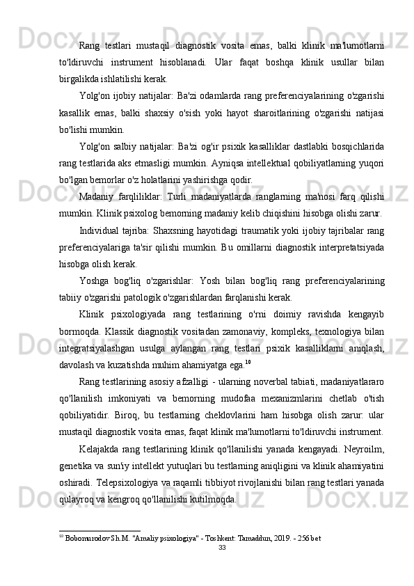 Rang   testlari   mustaqil   diagnostik   vosita   emas,   balki   klinik   ma'lumotlarni
to'ldiruvchi   instrument   hisoblanadi.   Ular   faqat   boshqa   klinik   usullar   bilan
birgalikda ishlatilishi kerak.
Yolg'on ijobiy natijalar:   Ba'zi  odamlarda rang preferenciyalarining o'zgarishi
kasallik   emas,   balki   shaxsiy   o'sish   yoki   hayot   sharoitlarining   o'zgarishi   natijasi
bo'lishi mumkin.
Yolg'on  salbiy  natijalar:   Ba'zi   og'ir   psixik  kasalliklar   dastlabki   bosqichlarida
rang testlarida aks etmasligi mumkin. Ayniqsa intellektual qobiliyatlarning yuqori
bo'lgan bemorlar o'z holatlarini yashirishga qodir.
Madaniy   farqliliklar:   Turli   madaniyatlarda   ranglarning   ma'nosi   farq   qilishi
mumkin. Klinik psixolog bemorning madaniy kelib chiqishini hisobga olishi zarur.
Individual tajriba:   Shaxsning hayotidagi traumatik yoki ijobiy tajribalar rang
preferenciyalariga  ta'sir  qilishi  mumkin. Bu  omillarni  diagnostik  interpretatsiyada
hisobga olish kerak.
Yoshga   bog'liq   o'zgarishlar:   Yosh   bilan   bog'liq   rang   preferenciyalarining
tabiiy o'zgarishi patologik o'zgarishlardan farqlanishi kerak.
Klinik   psixologiyada   rang   testlarining   o'rni   doimiy   ravishda   kengayib
bormoqda.   Klassik   diagnostik   vositadan   zamonaviy,   kompleks,   texnologiya   bilan
integratsiyalashgan   usulga   aylangan   rang   testlari   psixik   kasalliklarni   aniqlash,
davolash va kuzatishda muhim ahamiyatga ega. 10
Rang testlarining asosiy afzalligi - ularning noverbal tabiati, madaniyatlararo
qo'llanilish   imkoniyati   va   bemorning   mudofaa   mexanizmlarini   chetlab   o'tish
qobiliyatidir.   Biroq,   bu   testlarning   cheklovlarini   ham   hisobga   olish   zarur:   ular
mustaqil diagnostik vosita emas, faqat klinik ma'lumotlarni to'ldiruvchi instrument.
Kelajakda   rang   testlarining   klinik   qo'llanilishi   yanada   kengayadi.   Neyroilm,
genetika va sun'iy intellekt yutuqlari bu testlarning aniqligini va klinik ahamiyatini
oshiradi. Telepsixologiya va raqamli tibbiyot rivojlanishi bilan rang testlari yanada
qulayroq va kengroq qo'llanilishi kutilmoqda.
10
  Bobomurodov Sh.M. "Amaliy psixologiya" - Toshkent: Tamaddun, 2019. - 256 bet 
33 