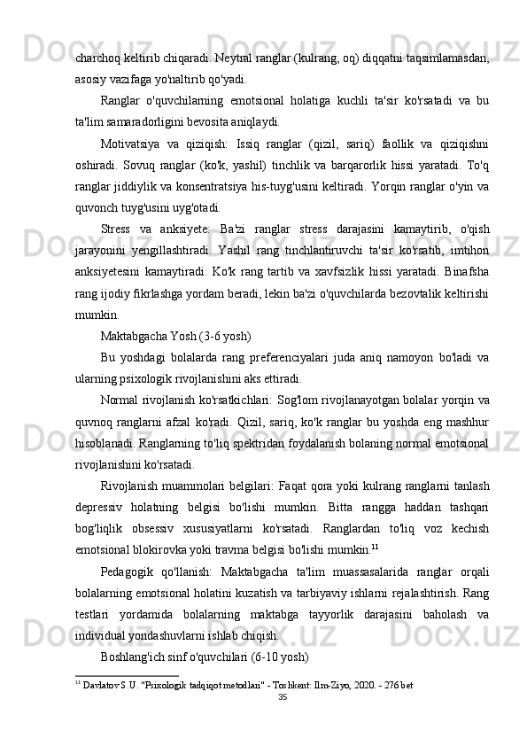 charchoq keltirib chiqaradi. Neytral ranglar (kulrang, oq) diqqatni taqsimlamasdan,
asosiy vazifaga yo'naltirib qo'yadi.
Ranglar   o'quvchilarning   emotsional   holatiga   kuchli   ta'sir   ko'rsatadi   va   bu
ta'lim samaradorligini bevosita aniqlaydi.
Motivatsiya   va   qiziqish:   Issiq   ranglar   (qizil,   sariq)   faollik   va   qiziqishni
oshiradi.   Sovuq   ranglar   (ko'k,   yashil)   tinchlik   va   barqarorlik   hissi   yaratadi.   To'q
ranglar jiddiylik va konsentratsiya his-tuyg'usini keltiradi. Yorqin ranglar o'yin va
quvonch tuyg'usini uyg'otadi.
Stress   va   anksiyete:   Ba'zi   ranglar   stress   darajasini   kamaytirib,   o'qish
jarayonini   yengillashtiradi.   Yashil   rang   tinchlantiruvchi   ta'sir   ko'rsatib,   imtihon
anksiyetesini   kamaytiradi.   Ko'k   rang   tartib   va   xavfsizlik   hissi   yaratadi.   Binafsha
rang ijodiy fikrlashga yordam beradi, lekin ba'zi o'quvchilarda bezovtalik keltirishi
mumkin.
Maktabgacha Yosh (3-6 yosh)
Bu   yoshdagi   bolalarda   rang   preferenciyalari   juda   aniq   namoyon   bo'ladi   va
ularning psixologik rivojlanishini aks ettiradi.
Normal rivojlanish ko'rsatkichlari:   Sog'lom rivojlanayotgan bolalar yorqin va
quvnoq   ranglarni   afzal   ko'radi.   Qizil,   sariq,   ko'k   ranglar   bu   yoshda   eng   mashhur
hisoblanadi. Ranglarning to'liq spektridan foydalanish bolaning normal emotsional
rivojlanishini ko'rsatadi.
Rivojlanish muammolari belgilari:   Faqat  qora yoki  kulrang ranglarni  tanlash
depressiv   holatning   belgisi   bo'lishi   mumkin.   Bitta   rangga   haddan   tashqari
bog'liqlik   obsessiv   xususiyatlarni   ko'rsatadi.   Ranglardan   to'liq   voz   kechish
emotsional blokirovka yoki travma belgisi bo'lishi mumkin. 11
Pedagogik   qo'llanish:   Maktabgacha   ta'lim   muassasalarida   ranglar   orqali
bolalarning emotsional holatini kuzatish va tarbiyaviy ishlarni rejalashtirish. Rang
testlari   yordamida   bolalarning   maktabga   tayyorlik   darajasini   baholash   va
individual yondashuvlarni ishlab chiqish.
Boshlang'ich sinf o'quvchilari (6-10 yosh)
11
  Davlatov S.U. "Psixologik tadqiqot metodlari" - Toshkent: Ilm-Ziyo, 2020. - 276 bet 
35 