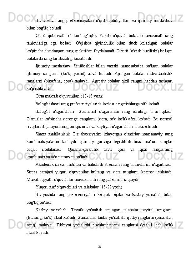 Bu   davrda   rang   preferenciyalari   o'qish   qobiliyatlari   va   ijtimoiy   moslashuv
bilan bog'liq bo'ladi.
O'qish qobiliyatlari bilan bog'liqlik:  Yaxshi o'quvchi bolalar muvozanatli rang
tanlovlariga   ega   bo'ladi.   O'qishda   qiyinchilik   bilan   duch   keladigan   bolalar
ko'pincha cheklangan rang spektridan foydalanadi. Diserti (o'qish buzilishi) bo'lgan
bolalarda rang tartibsizligi kuzatiladi.
Ijtimoiy   moslashuv:   Sinfdoshlar   bilan   yaxshi   munosabatda   bo'lgan   bolalar
ijtimoiy   ranglarni   (ko'k,   yashil)   afzal   ko'radi.   Ajralgan   bolalar   individualistik
ranglarni   (binafsha,   qora)   tanlaydi.   Agresiv   bolalar   qizil   rangni   haddan   tashqari
ko'p ishlatadi.
O'rta maktab o'quvchilari (10-15 yosh)
Balog'at davri rang preferenciyalarida keskin o'zgarishlarga olib keladi.
Balog'at   o'zgarishlari:   Gormonal   o'zgarishlar   rang   idrokiga   ta'sir   qiladi.
O'smirlar   ko'pincha   qorong'u   ranglarni   (qora,   to'q   ko'k)   afzal   ko'radi.   Bu   normal
rivojlanish jarayonining bir qismidir va kayfiyat o'zgarishlarini aks ettiradi.
Shaxs   shakllanishi:   O'z   shaxsiyatini   izlayotgan   o'smirlar   noan'anaviy   rang
kombinatsiyalarini   tanlaydi.   Ijtimoiy   guruhga   tegishlilik   hissi   ma'lum   ranglar
orqali   ifodalanadi.   Qarama-qarshilik   davri   qora   va   qizil   ranglarning
kombinatsiyasida namoyon bo'ladi.
Akademik stress:  Imtihon va baholash stresslari rang tanlovlarini o'zgartiradi.
Stress   darajasi   yuqori   o'quvchilar   kulrang   va   qora   ranglarni   ko'proq   ishlatadi.
Muvaffaqiyatli o'quvchilar muvozanatli rang paletasini saqlaydi.
Yuqori sinf o'quvchilari va talabalar (15-22 yosh)
Bu   yoshda   rang   preferenciyalari   kelajak   rejalar   va   kasbiy   yo'nalish   bilan
bog'liq bo'ladi.
Kasbiy   yo'nalish:   Texnik   yo'nalish   tanlagan   talabalar   neytral   ranglarni
(kulrang, ko'k) afzal ko'radi. Gumanitar fanlar yo'nalishi ijodiy ranglarni (binafsha,
sariq)   tanlaydi.   Tibbiyot   yo'nalishi   tinchlantiruvchi   ranglarni   (yashil,   och   ko'k)
afzal ko'radi.
36 