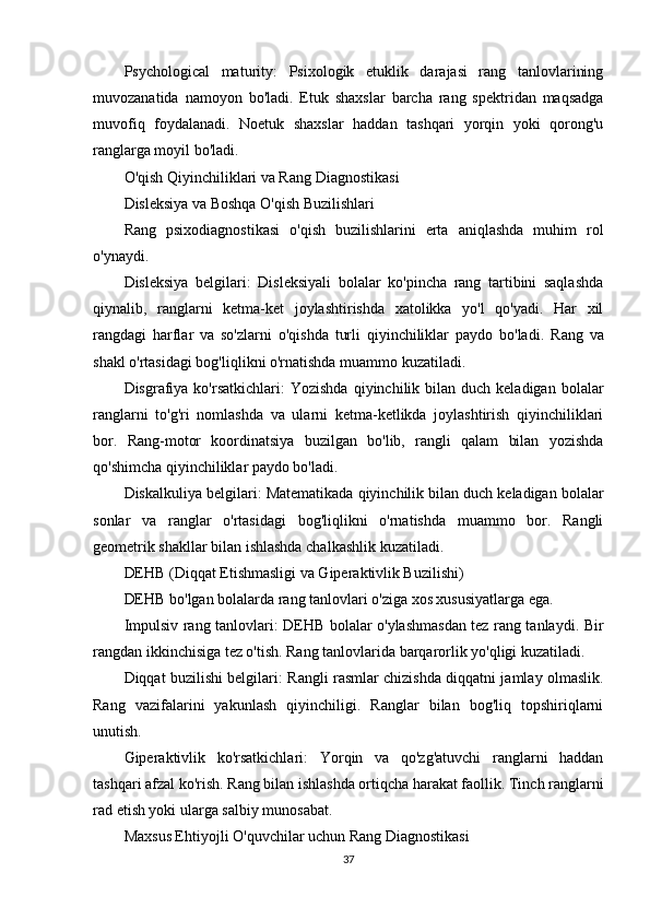 Psychological   maturity:   Psixologik   etuklik   darajasi   rang   tanlovlarining
muvozanatida   namoyon   bo'ladi.   Etuk   shaxslar   barcha   rang   spektridan   maqsadga
muvofiq   foydalanadi.   Noetuk   shaxslar   haddan   tashqari   yorqin   yoki   qorong'u
ranglarga moyil bo'ladi.
O'qish Qiyinchiliklari va Rang Diagnostikasi
Disleksiya va Boshqa O'qish Buzilishlari
Rang   psixodiagnostikasi   o'qish   buzilishlarini   erta   aniqlashda   muhim   rol
o'ynaydi.
Disleksiya   belgilari:   Disleksiyali   bolalar   ko'pincha   rang   tartibini   saqlashda
qiynalib,   ranglarni   ketma-ket   joylashtirishda   xatolikka   yo'l   qo'yadi.   Har   xil
rangdagi   harflar   va   so'zlarni   o'qishda   turli   qiyinchiliklar   paydo   bo'ladi.   Rang   va
shakl o'rtasidagi bog'liqlikni o'rnatishda muammo kuzatiladi.
Disgrafiya ko'rsatkichlari:   Yozishda   qiyinchilik  bilan duch  keladigan  bolalar
ranglarni   to'g'ri   nomlashda   va   ularni   ketma-ketlikda   joylashtirish   qiyinchiliklari
bor.   Rang-motor   koordinatsiya   buzilgan   bo'lib,   rangli   qalam   bilan   yozishda
qo'shimcha qiyinchiliklar paydo bo'ladi.
Diskalkuliya belgilari:  Matematikada qiyinchilik bilan duch keladigan bolalar
sonlar   va   ranglar   o'rtasidagi   bog'liqlikni   o'rnatishda   muammo   bor.   Rangli
geometrik shakllar bilan ishlashda chalkashlik kuzatiladi.
DEHB (Diqqat Etishmasligi va Giperaktivlik Buzilishi)
DEHB bo'lgan bolalarda rang tanlovlari o'ziga xos xususiyatlarga ega.
Impulsiv rang tanlovlari:   DEHB bolalar o'ylashmasdan tez rang tanlaydi. Bir
rangdan ikkinchisiga tez o'tish. Rang tanlovlarida barqarorlik yo'qligi kuzatiladi.
Diqqat buzilishi belgilari:   Rangli rasmlar chizishda diqqatni jamlay olmaslik.
Rang   vazifalarini   yakunlash   qiyinchiligi.   Ranglar   bilan   bog'liq   topshiriqlarni
unutish.
Giperaktivlik   ko'rsatkichlari:   Yorqin   va   qo'zg'atuvchi   ranglarni   haddan
tashqari afzal ko'rish.  Rang bilan ishlashda ortiqcha harakat faollik. Tinch ranglarni
rad etish yoki ularga salbiy munosabat.
Maxsus Ehtiyojli O'quvchilar uchun Rang Diagnostikasi
37 