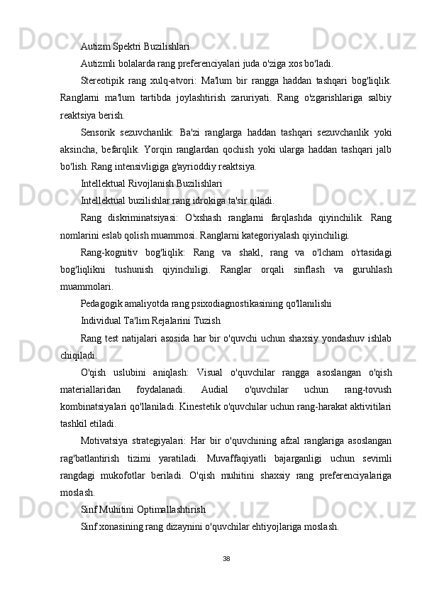 Autizm Spektri Buzilishlari
Autizmli bolalarda rang preferenciyalari juda o'ziga xos bo'ladi.
Stereotipik   rang   xulq-atvori:   Ma'lum   bir   rangga   haddan   tashqari   bog'liqlik.
Ranglarni   ma'lum   tartibda   joylashtirish   zaruriyati.   Rang   o'zgarishlariga   salbiy
reaktsiya berish.
Sensorik   sezuvchanlik:   Ba'zi   ranglarga   haddan   tashqari   sezuvchanlik   yoki
aksincha,   befarqlik.   Yorqin   ranglardan   qochish   yoki   ularga   haddan   tashqari   jalb
bo'lish. Rang intensivligiga g'ayrioddiy reaktsiya.
Intellektual Rivojlanish Buzilishlari
Intellektual buzilishlar rang idrokiga ta'sir qiladi.
Rang   diskriminatsiyasi:   O'xshash   ranglarni   farqlashda   qiyinchilik.   Rang
nomlarini eslab qolish muammosi. Ranglarni kategoriyalash qiyinchiligi.
Rang-kognitiv   bog'liqlik:   Rang   va   shakl,   rang   va   o'lcham   o'rtasidagi
bog'liqlikni   tushunish   qiyinchiligi.   Ranglar   orqali   sinflash   va   guruhlash
muammolari.
Pedagogik amaliyotda rang psixodiagnostikasining qo'llanilishi
Individual Ta'lim Rejalarini Tuzish
Rang test  natijalari asosida har bir  o'quvchi  uchun shaxsiy yondashuv ishlab
chiqiladi.
O'qish   uslubini   aniqlash:   Visual   o'quvchilar   rangga   asoslangan   o'qish
materiallaridan   foydalanadi.   Audial   o'quvchilar   uchun   rang-tovush
kombinatsiyalari qo'llaniladi. Kinestetik o'quvchilar uchun rang-harakat aktivitilari
tashkil etiladi.
Motivatsiya   strategiyalari:   Har   bir   o'quvchining   afzal   ranglariga   asoslangan
rag'batlantirish   tizimi   yaratiladi.   Muvaffaqiyatli   bajarganligi   uchun   sevimli
rangdagi   mukofotlar   beriladi.   O'qish   muhitini   shaxsiy   rang   preferenciyalariga
moslash.
Sinf Muhitini Optimallashtirish
Sinf xonasining rang dizaynini o'quvchilar ehtiyojlariga moslash.
38 