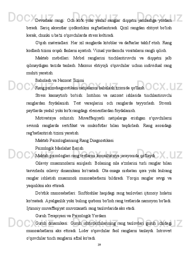Devorlaar   rangi:   Och   ko'k   yoki   yashil   ranglar   diqqatni   jamlashga   yordam
beradi.   Sariq   aksentlar   ijodkorlikni   rag'batlantiradi.   Qizil   rangdan   ehtiyot   bo'lish
kerak, chunki u ba'zi o'quvchilarda stress keltiradi.
O'qish   materiallari:   Har   xil   ranglarda   kitoblar   va   daftarlar   taklif   etish.   Rang
kodlash tizimi orqali fanlarni ajratish. Vizual yordamchi vositalarni rangli qilish.
Maktab   mebellari:   Mebel   ranglarini   tinchlantiruvchi   va   diqqatni   jalb
qilmaydigan   tarzda   tanlash.   Maxsus   ehtiyojli   o'quvchilar   uchun   individual   rang
muhiti yaratish.
Baholash va Nazorat Tizimi
Rang psixodiagnostikasi natijalarini baholash tizimida qo'llash.
Stress   kamaytirib   bo'rish:   Imtihon   va   nazorat   ishlarida   tinchlantiruvchi
ranglardan   foydalanish.   Test   varaqlarini   och   ranglarda   tayyorlash.   Stressli
paytlarda yashil yoki ko'k rangdagi elementlardan foydalanish.
Motivatsiya   oshirish:   Muvaffaqiyatli   natijalarga   erishgan   o'quvchilarni
sevimli   ranglarda   sertifikat   va   mukofotlar   bilan   taqdirlash.   Rang   asosidagi
rag'batlantirish tizimi yaratish.
Maktab Psixologlarining Rang Diagnostikasi
Psixologik Maslahat Berish
Maktab psixologlari rang testlarini konsultatsiya jarayonida qo'llaydi.
Oilaviy   muammolarni   aniqlash:   Bolaning   oila   a'zolarini   turli   ranglar   bilan
tasvirlashi   oilaviy   dinamikani   ko'rsatadi.   Ota-onaga   nisbatan   qora   yoki   kulrang
ranglar   ishlatish   muammoli   munosabatlarni   bildiradi.   Yorqin   ranglar   sevgi   va
yaqinlikni aks ettiradi.
Do'stlik   munosabatlari:   Sinfdoshlar   haqidagi   rang   tanlovlari   ijtimoiy   holatni
ko'rsatadi. Ajralganlik yoki buling qurboni bo'lish rang testlarida namoyon bo'ladi.
Ijtimoiy muvaffaqiyat muvozanatli rang tanlovlarida aks etadi.
Guruh Terapiyasi va Psixologik Yordam
Guruh   dinamikasi:   Guruh   ishtirokchilarining   rang   tanlovlari   guruh   ichidagi
munosabatlarni   aks   ettiradi.   Lider   o'quvchilar   faol   ranglarni   tanlaydi.   Introvert
o'quvchilar tinch ranglarni afzal ko'radi.
39 