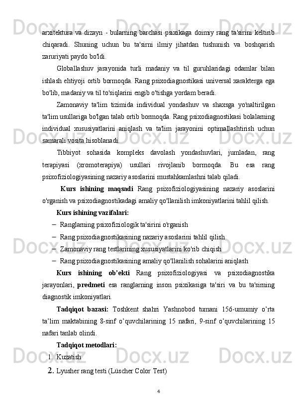 arxitektura   va   dizayn   -   bularning   barchasi   psixikaga   doimiy   rang   ta'sirini   keltirib
chiqaradi.   Shuning   uchun   bu   ta'sirni   ilmiy   jihatdan   tushunish   va   boshqarish
zaruriyati paydo bo'ldi.
Globallashuv   jarayonida   turli   madaniy   va   til   guruhlaridagi   odamlar   bilan
ishlash ehtiyoji ortib bormoqda. Rang psixodiagnostikasi universal xarakterga ega
bo'lib, madaniy va til to'siqlarini engib o'tishga yordam beradi.
Zamonaviy   ta'lim   tizimida   individual   yondashuv   va   shaxsga   yo'naltirilgan
ta'lim usullariga bo'lgan talab ortib bormoqda. Rang psixodiagnostikasi bolalarning
individual   xususiyatlarini   aniqlash   va   ta'lim   jarayonini   optimallashtirish   uchun
samarali vosita hisoblanadi.
Tibbiyot   sohasida   kompleks   davolash   yondashuvlari,   jumladan,   rang
terapiyasi   (xromoterapiya)   usullari   rivojlanib   bormoqda.   Bu   esa   rang
psixofiziologiyasining nazariy asoslarini mustahkamlashni talab qiladi.
  Kurs   ishining   mаqsаdi   Rang   psixofiziologiyasining   nazariy   asoslarini
o'rganish va psixodiagnostikadagi amaliy qo'llanilish imkoniyatlarini tahlil qilish.
Kurs ishining v а zif а l а ri:
 Ranglarning psixofiziologik ta'sirini o'rganish 
 Rang psixodiagnostikasining nazariy asoslarini tahlil qilish 
 Zamonaviy rang testlarining xususiyatlarini ko'rib chiqish 
 Rang psixodiagnostikasining amaliy qo'llanilish sohalarini aniqlash
Kurs   ishining   о b’ е kti   Rang   psixofiziologiyasi   va   psixodiagnostika
jarayonlari,   р r е dm е ti   esa   r anglarning   inson   psixikasiga   ta'siri   va   bu   ta'sirning
diagnostik imkoniyatlari.
Tаdqiqоt   bаzаsi:   T о shk е nt   shahri   Yashnobod   tumani   156-umumiy   o’rta
ta’lim   m а kt аbi ning   8-sinf   о ’quvchil а rining   15   nаfаri,   9-sinf   о ’quvchil а rining   15
nаfаri tаnlаb оlindi. 
Tаdqiqоt metоdlаri :
1. Kuzаtish
2. Lyusher rang testi (Lüscher Color Test)
4 