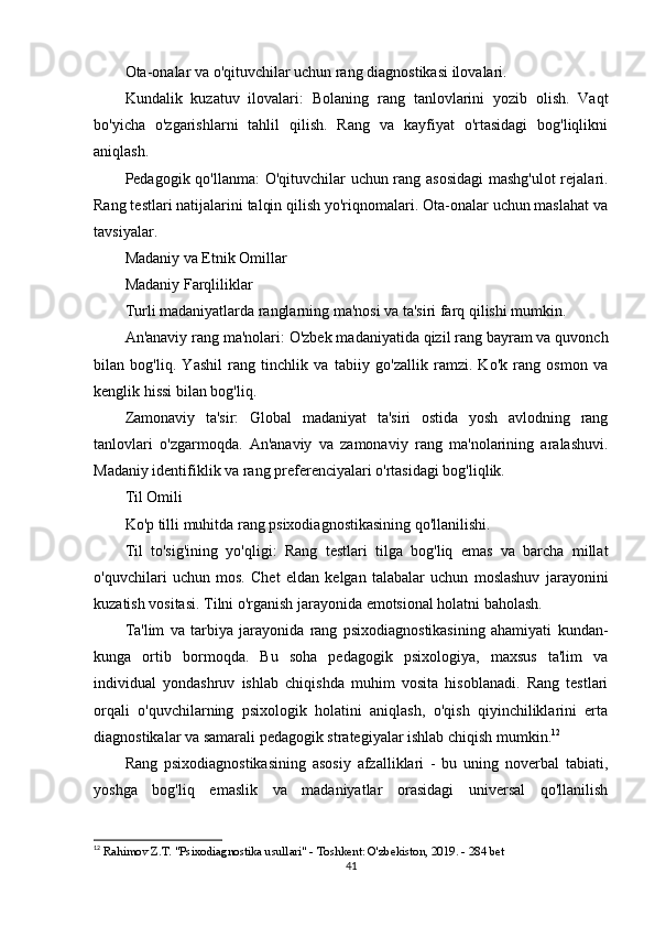 Ota-onalar va o'qituvchilar uchun rang diagnostikasi ilovalari.
Kundalik   kuzatuv   ilovalari:   Bolaning   rang   tanlovlarini   yozib   olish.   Vaqt
bo'yicha   o'zgarishlarni   tahlil   qilish.   Rang   va   kayfiyat   o'rtasidagi   bog'liqlikni
aniqlash.
Pedagogik qo'llanma:   O'qituvchilar uchun rang asosidagi  mashg'ulot  rejalari.
Rang testlari natijalarini talqin qilish yo'riqnomalari. Ota-onalar uchun maslahat va
tavsiyalar.
Madaniy va Etnik Omillar
Madaniy Farqliliklar
Turli madaniyatlarda ranglarning ma'nosi va ta'siri farq qilishi mumkin.
An'anaviy rang ma'nolari:  O'zbek madaniyatida qizil rang bayram va quvonch
bilan   bog'liq.   Yashil   rang   tinchlik   va   tabiiy   go'zallik   ramzi.   Ko'k   rang   osmon   va
kenglik hissi bilan bog'liq.
Zamonaviy   ta'sir:   Global   madaniyat   ta'siri   ostida   yosh   avlodning   rang
tanlovlari   o'zgarmoqda.   An'anaviy   va   zamonaviy   rang   ma'nolarining   aralashuvi.
Madaniy identifiklik va rang preferenciyalari o'rtasidagi bog'liqlik.
Til Omili
Ko'p tilli muhitda rang psixodiagnostikasining qo'llanilishi.
Til   to'sig'ining   yo'qligi:   Rang   testlari   tilga   bog'liq   emas   va   barcha   millat
o'quvchilari   uchun   mos.   Chet   eldan   kelgan   talabalar   uchun   moslashuv   jarayonini
kuzatish vositasi. Tilni o'rganish jarayonida emotsional holatni baholash.
Ta'lim   va   tarbiya   jarayonida   rang   psixodiagnostikasining   ahamiyati   kundan-
kunga   ortib   bormoqda.   Bu   soha   pedagogik   psixologiya,   maxsus   ta'lim   va
individual   yondashruv   ishlab   chiqishda   muhim   vosita   hisoblanadi.   Rang   testlari
orqali   o'quvchilarning   psixologik   holatini   aniqlash,   o'qish   qiyinchiliklarini   erta
diagnostikalar va samarali pedagogik strategiyalar ishlab chiqish mumkin. 12
Rang   psixodiagnostikasining   asosiy   afzalliklari   -   bu   uning   noverbal   tabiati,
yoshga   bog'liq   emaslik   va   madaniyatlar   orasidagi   universal   qo'llanilish
12
  Rahimov Z.T. "Psixodiagnostika usullari" - Toshkent: O'zbekiston, 2019. - 284 bet 
41 