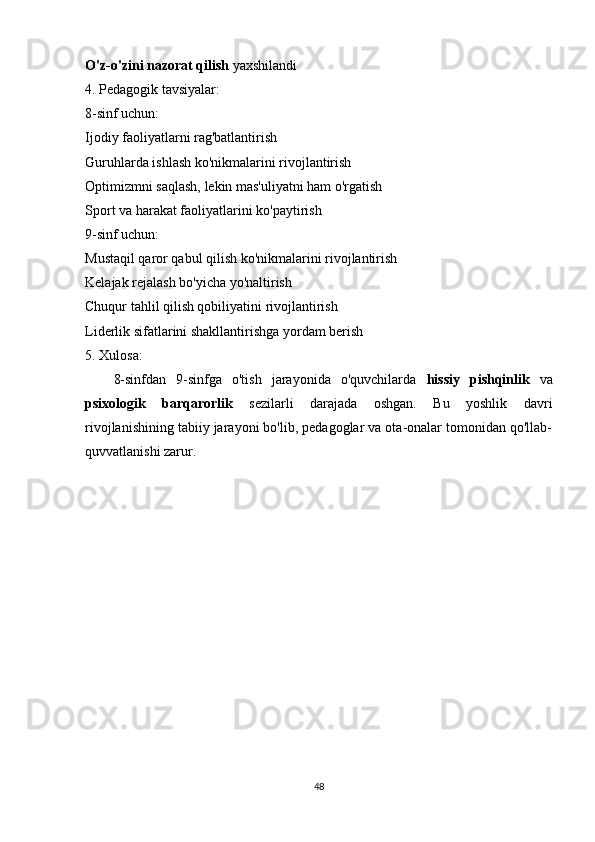 O'z-o'zini nazorat qilish  yaxshilandi
4. Pedagogik tavsiyalar:
8-sinf uchun:
Ijodiy faoliyatlarni rag'batlantirish
Guruhlarda ishlash ko'nikmalarini rivojlantirish
Optimizmni saqlash, lekin mas'uliyatni ham o'rgatish
Sport va harakat faoliyatlarini ko'paytirish
9-sinf uchun:
Mustaqil qaror qabul qilish ko'nikmalarini rivojlantirish
Kelajak rejalash bo'yicha yo'naltirish
Chuqur tahlil qilish qobiliyatini rivojlantirish
Liderlik sifatlarini shakllantirishga yordam berish
5. Xulosa:
8-sinfdan   9-sinfga   o'tish   jarayonida   o'quvchilarda   hissiy   pishqinlik   va
psixologik   barqarorlik   sezilarli   darajada   oshgan.   Bu   yoshlik   davri
rivojlanishining tabiiy jarayoni bo'lib, pedagoglar va ota-onalar tomonidan qo'llab-
quvvatlanishi zarur.
48 