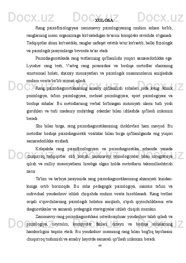 XULOSA
Rang   psixofiziologiyasi   zamonaviy   psixologiyaning   muhim   sohasi   bo'lib,
ranglarning inson organizmiga ko'rsatadigan ta'sirini kompleks ravishda o'rganadi.
Tadqiqotlar shuni ko'rsatdiki, ranglar nafaqat estetik ta'sir ko'rsatib, balki fiziologik
va psixologik jarayonlarga bevosita ta'sir etadi.
Psixodiagnostikada   rang   testlarining   qo'llanilishi   yuqori   samaradorlikka   ega.
Lyusher   rang   testi,   Varteg   rang   piramidasi   va   boshqa   metodlar   shaxsning
emotsional   holati,   shaxsiy   xususiyatlari   va   psixologik   muammolarini   aniqlashda
muhim vosita bo'lib xizmat qiladi.
Rang   psixodiagnostikasining   amaliy   qo'llanilish   sohalari   juda   keng:   klinik
psixologiya,   ta'lim   psixologiyasi,   mehnat   psixologiyasi,   sport   psixologiyasi   va
boshqa   sohalar.   Bu   metodlarning   verbal   bo'lmagan   xususiyati   ularni   turli   yosh
guruhlari   va   turli   madaniy   muhitdagi   odamlar   bilan   ishlashda   qo'llash   imkonini
beradi.
Shu   bilan   birga,   rang   psixodiagnostikasining   cheklovlari   ham   mavjud.   Bu
metodlar   boshqa   psixodiagnostik   vositalar   bilan   birga   qo'llanilganda   eng   yuqori
samaradorlikka erishadi.
Kelajakda   rang   psixofiziologiyasi   va   psixodiagnostika   sohasida   yanada
chuqurroq   tadqiqotlar   olib   borish,   zamonaviy   texnologiyalar   bilan   integratsiya
qilish   va   milliy   xususiyatlarni   hisobga   olgan   holda   metodlarni   takomillashtirish
zarur.
Ta'lim   va   tarbiya   jarayonida   rang   psixodiagnostikasining   ahamiyati   kundan-
kunga   ortib   bormoqda.   Bu   soha   pedagogik   psixologiya,   maxsus   ta'lim   va
individual   yondashruv   ishlab   chiqishda   muhim   vosita   hisoblanadi.   Rang   testlari
orqali   o'quvchilarning   psixologik   holatini   aniqlash,   o'qish   qiyinchiliklarini   erta
diagnostikalar va samarali pedagogik strategiyalar ishlab chiqish mumkin.
Zamonaviy rang psixodiagnostikasi interdissiplinar yondashuv talab qiladi va
psixologiya,   neyroilm,   kompyuter   fanlari,   dizayn   va   boshqa   sohalarning
hamkorligini   taqozo   etadi.   Bu   yondashuv   insonning   rang   bilan   bog'liq   tajribasini
chuqurroq tushunish va amaliy hayotda samarali qo'llash imkonini beradi.
49 