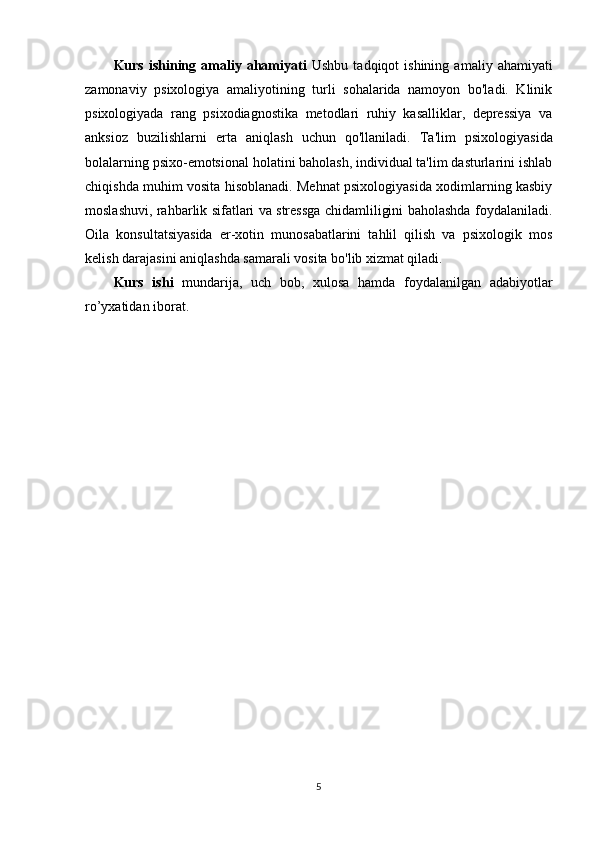 Kurs   ishining   аmаliy   аhаmiyаti   Ushbu   tadqiqot   ishining   amaliy   ahamiyati
zamonaviy   psixologiya   amaliyotining   turli   sohalarida   namoyon   bo'ladi.   Klinik
psixologiyada   rang   psixodiagnostika   metodlari   ruhiy   kasalliklar,   depressiya   va
anksioz   buzilishlarni   erta   aniqlash   uchun   qo'llaniladi.   Ta'lim   psixologiyasida
bolalarning psixo-emotsional holatini baholash, individual ta'lim dasturlarini ishlab
chiqishda muhim vosita hisoblanadi. Mehnat psixologiyasida xodimlarning kasbiy
moslashuvi, rahbarlik sifatlari va stressga chidamliligini baholashda foydalaniladi.
Oila   konsultatsiyasida   er-xotin   munosabatlarini   tahlil   qilish   va   psixologik   mos
kelish darajasini aniqlashda samarali vosita bo'lib xizmat qiladi.  
Kurs   ishi   mundаrijа,   uch   bоb,   xulоsа   hаmdа   fоydаlаnilgаn   аdаbiyotlаr
r о ’yxаtidаn ibоrаt.
5 