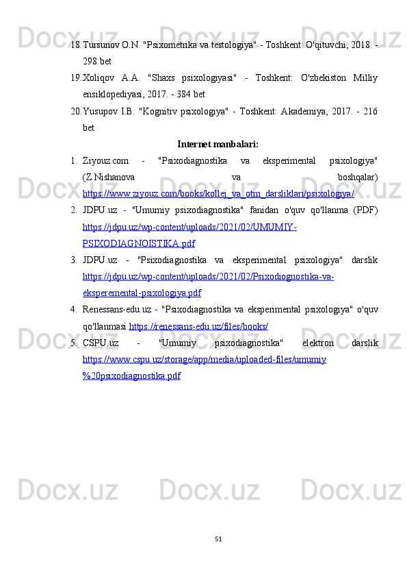 18. Tursunov O.N. "Psixometrika va testologiya" - Toshkent: O'qituvchi, 2018. -
298 bet 
19. Xoliqov   A.A.   "Shaxs   psixologiyasi"   -   Toshkent:   O'zbekiston   Milliy
ensiklopediyasi, 2017. - 384 bet 
20. Yusupov   I.B.   "Kognitiv   psixologiya"   -   Toshkent:   Akademiya,   2017.   -   216
bet 
Internet manbalari:
1. Ziyouz.com   -   "Psixodiagnostika   va   eksperimental   psixologiya"
(Z.Nishanova   va   boshqalar)
https://www.ziyouz.com/books/kollej_va_otm_darsliklari/psixologiya/   
2. JDPU.uz   -   "Umumiy   psixodiagnostika"   fanidan   o'quv   qo'llanma   (PDF)
https://jdpu.uz/wp-content/uploads/2021/02/UMUMIY-
PSIXODIAGNOISTIKA.pdf  
3. JDPU.uz   -   "Psixodiagnostika   va   eksperimental   psixologiya"   darslik
https://jdpu.uz/wp-content/uploads/2021/02/Psixodiognostika-va-
eksperemental-psixologiya.pdf   
4. Renessans-edu.uz   -   "Psixodiagnostika   va   eksperimental   psixologiya"   o'quv
qo'llanmasi  https://renessans-edu.uz/files/books/  
5. CSPU.uz   -   "Umumiy   psixodiagnostika"   elektron   darslik
https://www.cspu.uz/storage/app/media/uploaded-files/umumiy
%20psixodiagnostika.pdf  
51 