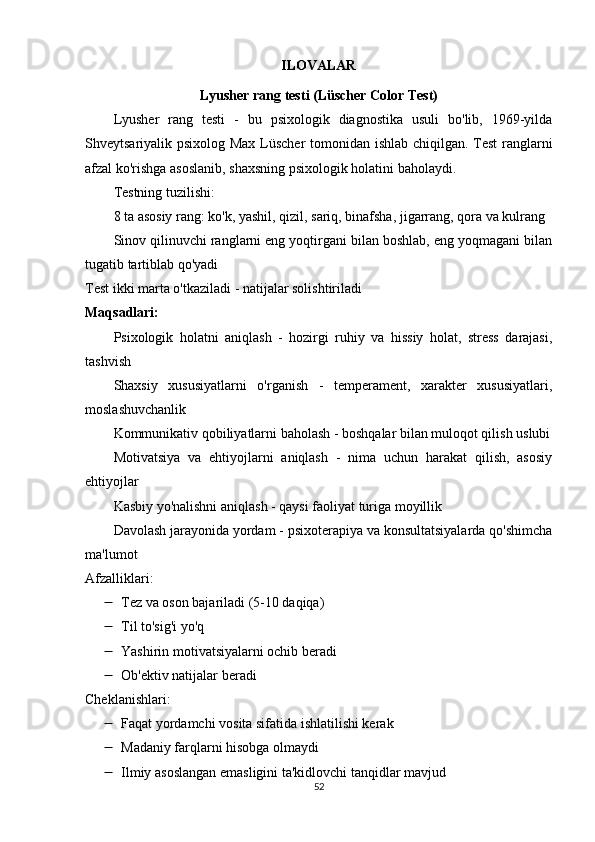 ILOVALAR
Lyusher rang testi (Lüscher Color Test)
Lyusher   rang   testi   -   bu   psixologik   diagnostika   usuli   bo'lib,   1969-yilda
Shveytsariyalik psixolog Max Lüscher tomonidan ishlab chiqilgan. Test  ranglarni
afzal ko'rishga asoslanib, shaxsning psixologik holatini baholaydi.
Testning tuzilishi:
8 ta asosiy rang: ko'k, yashil, qizil, sariq, binafsha, jigarrang, qora va kulrang
Sinov qilinuvchi ranglarni eng yoqtirgani bilan boshlab, eng yoqmagani bilan
tugatib tartiblab qo'yadi
Test ikki marta o'tkaziladi - natijalar solishtiriladi
Maqsadlari:
Psixologik   holatni   aniqlash   -   hozirgi   ruhiy   va   hissiy   holat,   stress   darajasi,
tashvish
Shaxsiy   xususiyatlarni   o'rganish   -   temperament,   xarakter   xususiyatlari,
moslashuvchanlik
Kommunikativ qobiliyatlarni baholash - boshqalar bilan muloqot qilish uslubi
Motivatsiya   va   ehtiyojlarni   aniqlash   -   nima   uchun   harakat   qilish,   asosiy
ehtiyojlar
Kasbiy yo'nalishni aniqlash - qaysi faoliyat turiga moyillik
Davolash jarayonida yordam - psixoterapiya va konsultatsiyalarda qo'shimcha
ma'lumot
Afzalliklari:
 Tez va oson bajariladi (5-10 daqiqa)
 Til to'sig'i yo'q
 Yashirin motivatsiyalarni ochib beradi
 Ob'ektiv natijalar beradi
Cheklanishlari:
 Faqat yordamchi vosita sifatida ishlatilishi kerak
 Madaniy farqlarni hisobga olmaydi
 Ilmiy asoslangan emasligini ta'kidlovchi tanqidlar mavjud
52 