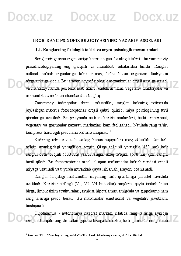 I BOB. RANG PSIXOFIZIOLOGIYASINING NAZARIY ASOSLARI
1.1. Ranglarning fiziologik ta'siri va neyro-psixologik mexanizmlari
Ranglarning inson organizmiga ko'rsatadigan fiziologik ta'siri - bu zamonaviy
psixofiziologiyaning   eng   qiziqarli   va   murakkab   sohalaridan   biridir.   Ranglar
nafaqat   ko'rish   organlariga   ta'sir   qilmay,   balki   butun   organizm   faoliyatini
o'zgartirishga qodir. Bu jarayon neyrofiziologik mexanizmlar orqali amalga oshadi
va markaziy hamda periferik asab tizimi, endokrin tizim, vegetativ funktsiyalar va
immunitet tizimi bilan chambarchas bog'liq.
Zamonaviy   tadqiqotlar   shuni   ko'rsatdiki,   ranglar   ko'zning   retinasida
joylashgan   maxsus   fotoreseptorlar   orqali   qabul   qilinib,   miya   po'stlog'ining   turli
qismlariga   uzatiladi.   Bu   jarayonda   nafaqat   ko'rish   markazlari,   balki   emotsional,
vegetativ   va   gormonlar   nazorati   markazlari   ham   faollashadi.   Natijada   rang   ta'siri
kompleks fiziologik javoblarni keltirib chiqaradi. 1
Ko'zning   retinasida   uch   turdagi   konus   hujayralari   mavjud   bo'lib,   ular   turli
to'lqin   uzunligidagi   yorug'likka   sezgir.   Qisqa   to'lqinli   yorug'lik   (450   nm)   ko'k
rangni,   o'rta   to'lqinli   (530   nm)   yashil   rangni,   uzoq   to'lqinli   (570   nm)   qizil   rangni
hosil   qiladi.   Bu   fotoreseptorlar   orqali   olingan   ma'lumotlar   ko'rish   nervlari   orqali
miyaga uzatiladi va u yerda murakkab qayta ishlanish jarayoni boshlanadi.
Ranglar   haqidagi   ma'lumotlar   miyaning   turli   qismlariga   parallel   ravishda
uzatiladi.   Ko'rish   po'stlog'i   (V1,   V2,   V4   hududlar)   ranglarni   qayta   ishlash   bilan
birga, limbik tizim strukturalari, ayniqsa hipotalamus, amigdala va gippokamp ham
rang   ta'siriga   javob   beradi.   Bu   strukturalar   emotsional   va   vegetativ   javoblarni
boshqaradi.
Hipotalamus   -   avtonomiya   nazorat   markazi   sifatida   rang   ta'siriga   ayniqsa
sezgir. U orqali rang stimullari gipofiz beziga ta'sir etib, turli gormonlarning ishlab
1
  Aminov T.H. "Psixologik diagnostika" - Toshkent: Akademiya nashr, 2020. - 316 bet
6 