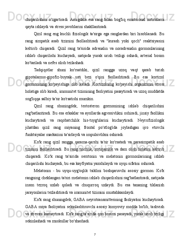 chiqarilishini   o'zgartiradi.   Amigdala   esa   rang   bilan   bog'liq   emotsional   xotiralarni
qayta ishlaydi va stress javoblarini shakllantiradi.
Qizil   rang   eng   kuchli   fiziologik   ta'sirga   ega   ranglardan   biri   hisoblanadi.   Bu
rang   simpatik   asab   tizimini   faollashtiradi   va   "kurash   yoki   qoch"   reaktsiyasini
keltirib   chiqaradi.   Qizil   rang   ta'sirida   adrenalin   va   noradrenalin   gormonlarining
ishlab   chiqarilishi   kuchayadi,   natijada   yurak   urish   tezligi   oshadi,   arterial   bosim
ko'tariladi va nefes olish tezlashadi.
Tadqiqotlar   shuni   ko'rsatdiki,   qizil   rangga   uzoq   vaqt   qarab   turish
gipotalamus-gipofiz-buyrak   usti   bezi   o'qini   faollashtiradi.   Bu   esa   kortizol
gormonining   ko'payishiga   olib   keladi.   Kortizolning   ko'payishi   organizmni   stress
holatiga olib kiradi, immunitet tizimining faoliyatini pasaytiradi va uzoq muddatda
sog'liqqa salbiy ta'sir ko'rsatishi mumkin.
Qizil   rang   shuningdek,   testosteron   gormonining   ishlab   chiqarilishini
rag'batlantiradi. Bu esa erkaklar va ayollarda agressivlikni oshiradi, jinsiy faollikni
kuchaytiradi   va   raqobatchilik   his-tuyg'ularini   kuchaytiradi.   Neyrofiziologik
jihatdan   qizil   rang   miyaning   frontal   po'stlog'ida   joylashgan   ijro   etuvchi
funktsiyalar markazini ta'sirlaydi va impulsivlikni oshiradi.
Ko'k   rang   qizil   rangga   qarama-qarshi   ta'sir   ko'rsatadi   va   parasimpatik   asab
tizimini  faollashtiradi. Bu  rang tinchlik, xotirjamlik va  dam  olish holatini  keltirib
chiqaradi.   Ko'k   rang   ta'sirida   serotonin   va   melatonin   gormonlarining   ishlab
chiqarilishi kuchayadi, bu esa kayfiyatni yaxshilaydi va uyqu sifatini oshiradi.
Melatonin   -   bu   uyqu-uyg'oqlik   tsiklini   boshqaruvchi   asosiy   gormon.   Ko'k
rangning cheklangan ta'siri melatonin ishlab chiqarilishini rag'batlantiradi, natijada
inson   tezroq   uxlab   qoladi   va   chuqurroq   uxlaydi.   Bu   esa   tananing   tiklanish
jarayonlarini tezlashtiradi va immunitet tizimini mustahkamlaydi.
Ko'k rang shuningdek, GABA neyrotransmitterining faoliyatini kuchaytiradi.
GABA miya faoliyatini  sekinlashtiruvchi  asosiy  kimyoviy modda  bo'lib, tashvish
va stressni kamaytiradi. Ko'k rang ta'sirida qon bosimi pasayadi, yurak urish tezligi
sekinlashadi va muskullar bo'shashadi.
7 