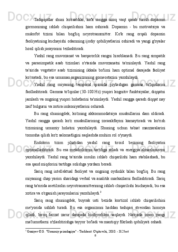 Tadqiqotlar   shuni   ko'rsatdiki,   ko'k   rangga   uzoq   vaqt   qarab   turish   dopamin
gormonining   ishlab   chiqarilishini   ham   oshiradi.   Dopamin   -   bu   motivatsiya   va
mukofot   tizimi   bilan   bog'liq   neyrotransmitter.   Ko'k   rang   orqali   dopamin
faoliyatining kuchayishi odamning ijodiy qobiliyatlarini oshiradi va yangi g'oyalar
hosil qilish jarayonini tezlashtiradi.
Yashil   rang   muvozanat   va   barqarorlik   rangni   hisoblanadi.   Bu   rang   simpatik
va   parasimpatik   asab   tizimlari   o'rtasida   muvozanatni   ta'minlaydi.   Yashil   rang
ta'sirida   vegetativ   asab   tizimining   ikkala   bo'limi   ham   optimal   darajada   faoliyat
ko'rsatadi, bu esa umuman organizmning gomeostazini yaxshilaydi.
Yashil   rang   miyaning   temporal   qismida   joylashgan   gamma   to'lqinlarini
faollashtiradi. Gamma to'lqinlar (30-100 Hz) yuqori kognitiv funktsiyalar, diqqatni
jamlash va ongning yuqori holatlarini ta'minlaydi. Yashil rangga qarash diqqat nay
zaif bulgurni va xotira imkoniyatlarini oshiradi.
Bu   rang   shuningdek,   ko'zning   akkommodatsiya   muskullarini   dam   oldiradi.
Yashil   rangga   qarash   ko'z   muskullarining   zorasikfayini   kamaytiradi   va   ko'rish
tizimining   umumiy   holatini   yaxshilaydi.   Shuning   uchun   tabiat   manzaralarini
tomosha qilish ko'z salomatligini saqlashda muhim rol o'ynaydi.
Endokrin   tizim   jihatidan   yashil   rang   tiroid   bezining   faoliyatini
optimallashtiradi.   Bu   esa   metabolizmni   tartibga   soladi   va   energiya   almashinuvini
yaxshilaydi.   Yashil   rang   ta'sirida   insulin   ishlab   chiqarilishi   ham   stabilashadi,   bu
esa qand miqdorini tartibga solishga yordam beradi.
Sariq   rang   intellektual   faoliyat   va   ongning   oydinlik   bilan   bog'liq.   Bu   rang
miyaning chap yarim sharidagi verbal va analitik markazlarni faollashtiradi. Sariq
rang ta'sirida asetilxolin neyrotransmitterining ishlab chiqarilishi kuchayadi, bu esa
xotira va o'rganish jarayonlarini yaxshilaydi. 2
Sariq   rang   shuningdek,   buyrak   usti   bezida   kortizol   ishlab   chiqarilishini
me'yorida   ushlab   turadi.   Bu   esa   organizmni   haddan   tashqari   stressdan   himoya
qiladi,   biroq   lazzat   zarur   darajada   hushyorlikni   saqlaydi.   Natijada   inson   yangi
ma'lumotlarni o'zlashtirishga tayyor bo'ladi va mantiqiy fikrlash qobiliyati oshadi.
2
  Goziyev E.G. "Umumiy psixologiya" - Toshkent: O'qituvchi, 2010. - 312 bet 
8 