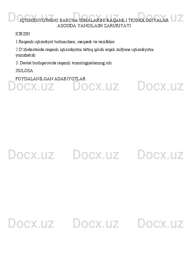 IQTISODIYOTNING BARCHA SOHALARINI RAQAMLI TEXNOLOGIYALAR
ASOSIDA YANGILASH ZARURIYATI
KIRISH
1.Raqamli iqtisodiyot tushunchasi, maqsadi va vazifalari
2.O‘zbekistonda raqamli iqtisodiyotni tatbiq qilish orqali xufyona iqtisodiyotni 
yumshatish
3. Davlat boshqaruvida raqamli texnologiyalarning roli.
XULOSA 
FOYDALANILGAN ADABIYOTLAR 